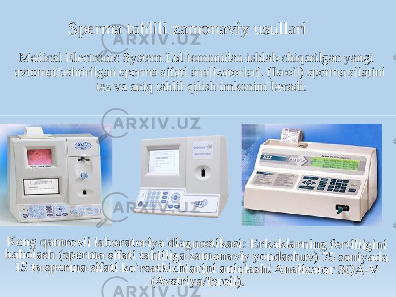 Sperma tahlili zamonaviy usullari Medical Electronic System Ltd tomonidan ishlab chiqarilgan yangi avtomatlashtirilgan sperma sifati analizatorlari. (Isroil) sperma sifatini tez va aniq tahlil qilish imkonini beradi:K e n g q a m r o v li l a b o r a to r iy a d ia g n o stik a si : E rk a k la r n in g fe rt ill ig in i b a h o la sh ( sp e r m a sif a ti ta h li lig a z a m o n a v iy y o n d a sh u v ) 7 5 s o n iy a d a 1 5 t a s p e r m a si fa ti k o &#39;r sa tk ich la r in i a n iq la sh ! A n a liz a to r S Q A -V (A v st r iy a /I sr o il ). 