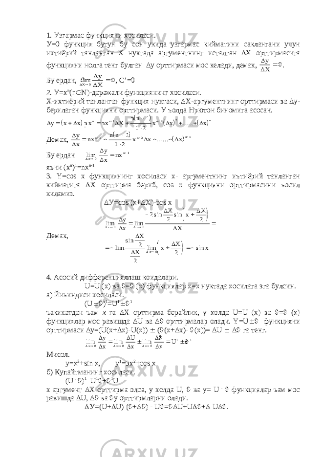 1. Узгармас функцияни хосиласи. У=0 функция бутун бу сон укида узгармас кийматини саклангани учун ихтиёрий танланган Х нуктада аргументнинг исталган  Х орттирмасига функцияни нолга тенг булган  у орттирмаси мос келади, демак,   y X  0 . Бу ердан, im y X X     0 0 , С’=0 2. У=х n (n  )-даражали функциянинг хосиласи. Х-ихтиёрий танланган функция нуктаси,  Х-аргументнинг орттирмаси ва  у- берилаган функцияни орттирмаси. У ъолда Нpютон биномига асосан.              y x x nx nx X n n x x x n n n n            1 2 2 1 1 2 ...... Демак,         y x nx n n x x x n n n          1 2 1 1 1 2 ...... Бу ердан lim   x n y x nx    0 1 яъни (х n ) 1 =nx n-1 3. Y=cоs х функциянинг хосиласи х- аргументнинг иътиёрий танланган кийматига  Х орттирма бериб, cоs х функцияни орттирмасини ъосил киламиз.  У=cоs (х+  Х)-cоs х Демак, lim lim sin sin lim sin lim sin            x x x y x X x X X X X x X x                   0 0 0 2 2 2 2 2 2 4. Асосий дифференцияллаш коидалари. U=U (x) ва  =  (х) функциялар х=х нуктада хосилага эга булсин. а) Йиьиндиси хосиласи. (U  ) 1 =U 1  1 ъакикатдан ъам х га  Х орттирма берайлик, у холда U=U (х) ва  =  (х) функциялар мос равишда  U ва  орттирмалар олади. Y=U  функцияни орттирмаси  y=(U(x+  x)-U(x))  (  (x+  x)-  (x))=  U   га тенг. lim lim lim          x x x y x U x x U        0 0 0 1 1   Мисол. y=x 3 +sin x, y 1 =3x 2 +cоs х б) Купайтманинг хосиласи. (U .  ) 1 U 1  +  1 U x аргумент  Х орттирма олса, у холда U,  ва y= U .  функциялар ъам мос равишда  U,  ва  у орттирмларни олади.  У=(U+  U) (  +  ) - U  =  U+U  +  U  . 