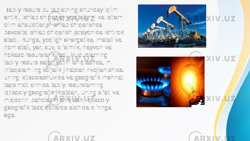  Tabiiy resurs bu tabiatning shunday iqlim entiki, ishlab chiqarish vositalarini va ist’em ol m ahsulotlarini ishlab chiqarishda bevosita ishlab chiqarish jarayonida ishtirok etadi. Bunga, yoqilgh energetika. metall va nom etall, yer, suv, o ‘simlik, hayvon va hokazo resurslar kiradi. Hududlarning tabiiy-resurs salohiyotini aniqlashda, m intaqalam ing xo‘jalik jihatdan rivojlanishida. uning ixtisoslashuvida va geografik mehnat taqsimoti o&#39;rnida tabiiy resurslarning iqtisodiy geografik jihatdan, uning sifati va miqdorini baholash, aniqlash, iqtisodiy geografik tadqiqotlarda alohida o ‘ringa ega. 