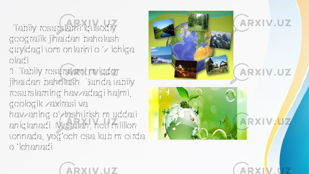  Tabiiy resurslarni iqtisodiy geografik jihatdan baholash quyidagi tom onlarini o ‘z ichiga oladi: 1. Tabiiy resurslami m iqdor jihatdan baholash. Bunda tabiiy resurslarning havzadagi hajmi, geologik zaxirasi va havzaning o‘zlashtirish m uddati aniqlanadi. Masalan, netl million tonnada, yog‘och esa kub m etrda o ‘lchanadi. 