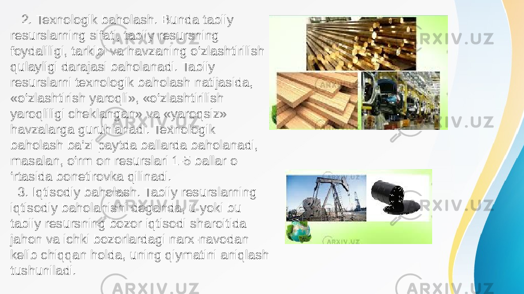  2. Texnologik baholash. Bunda tabiiy resurslarning sifati, tabiiy resursning foydaliligi, tarkibi va havzaning o‘zlashtirilish qulayligi darajasi baholanadi. Tabiiy resurslarni texnologik baholash natijasida, «o‘zlashtirish yaroqli», «o‘zlashtirilish yaroqliligi cheklangan» va «yaroqsiz» havzalarga guruhlanadi. Texnologik baholash ba’zi paytda ballarda baholanadi, masalan, o‘rm on resurslari 1-5 ballar o ‘rtasida bonetirovka qilinadi. 3. Iqtisodiy baholash. Tabiiy resurslarning iqtisodiy baholanishi deganda, u yoki bu tabiiy resursning bozor iqtisodi sharoitida jahon va ichki bozorlardagi narx-navodan kelib chiqqan holda, uning qiymatini aniqlash tushuniladi. 