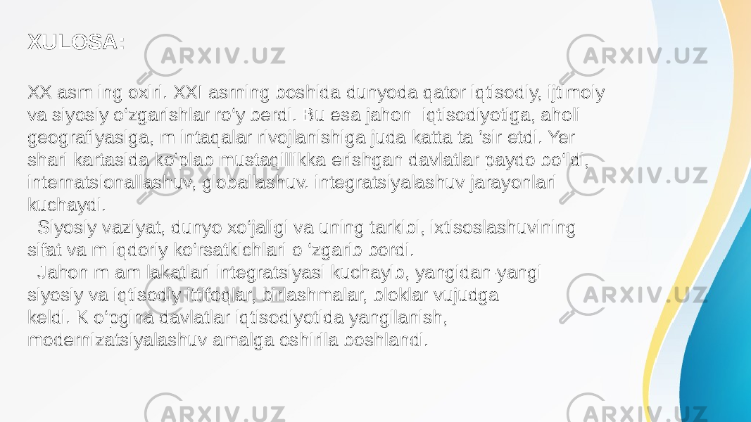 XULOSA: XX asm ing oxiri. XXI asrning boshida dunyoda qator iqtisodiy, ijtimoiy va siyosiy o‘zgarishlar ro‘y berdi. Bu esa jahon iqtisodiyotiga, aholi geografiyasiga, m intaqalar rivojlanishiga juda katta ta ’sir etdi. Yer shari kartasida ko‘plab mustaqillikka erishgan davlatlar paydo bo‘ldi, internatsionallashuv, globallashuv. integratsiyalashuv jarayonlari kuchaydi. Siyosiy vaziyat, dunyo xo‘jaligi va uning tarkibi, ixtisoslashuvining sifat va m iqdoriy ko‘rsatkichlari o ‘zgarib bordi. Jahon m am lakatlari integratsiyasi kuchayib, yangidan-yangi siyosiy va iqtisodiy ittifoqlar, birlashmalar, bloklar vujudga keldi. K o‘pgina davlatlar iqtisodiyotida yangilanish, modernizatsiyalashuv amalga oshirila boshlandi. 