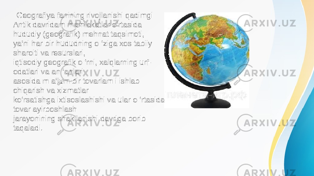  Geografiya fanining rivojlanishi qadimgi Antik davridam mamlakatlar o‘rtasida hududiy (geografik) mehnat taqsimoti, ya’ni har bir hududning o ‘ziga xos tabiiy sharoiti va resurslari, iqtisodiy geografik o ‘rni, xalqlarning urf- odatlari va an ’anlari asosida m a’lum bir tovarlam i ishlab chiqarish va xizmatlar ko‘rsatishga ixtisoslashishi va ular o ‘rtasida tovar ayirboshlash jarayonining shakllanishi davriga borib taqaladi. 