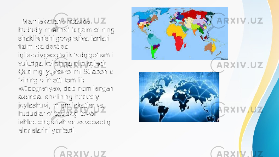  Mamlakatlar o ‘rtasida hududiy m ehnat taqsim otining shakllanishi geografiya fanlari tizim ida dastlab iqtisodiygeografik tadqiqotlam i vujudga kelishiga olib keladi. Qadimgi yunon olimi Strabon o ‘zining o ‘n etti tom lik «Geografiya», deb nom langan asarida, aholining hududiy joylashuvi, m am lakatlar va hududlar o‘rtasidagi tovar ishlab chiqarish va savdosotiq aloqalarini yoritadi. 