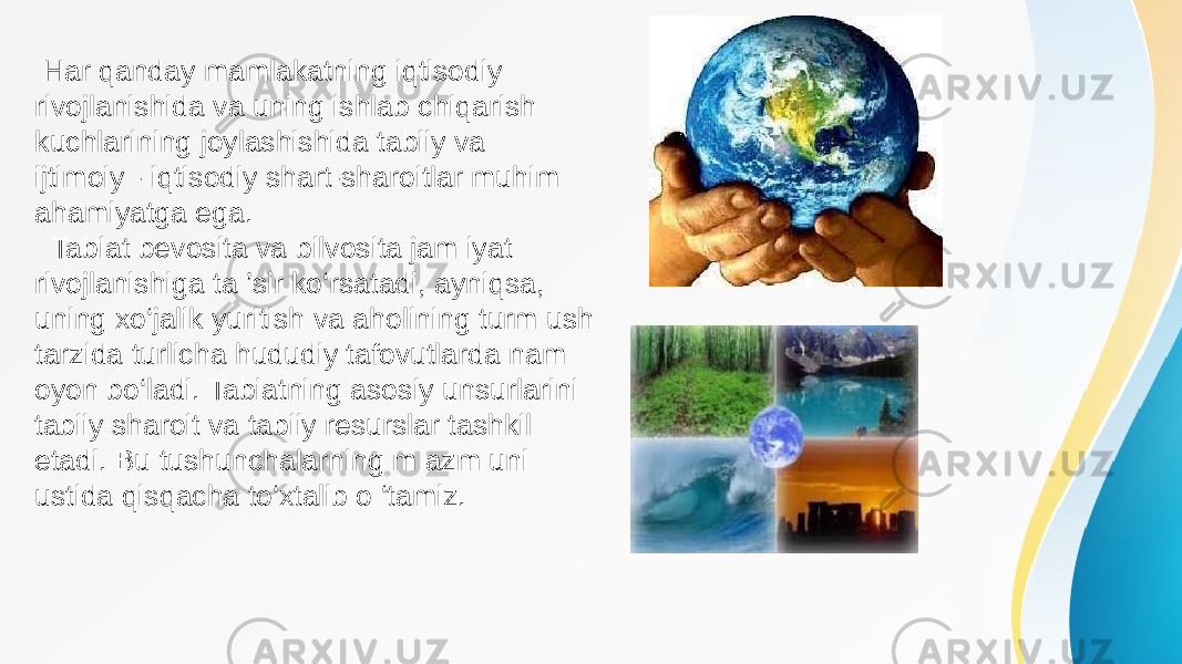  Har qanday mamlakatning iqtisodiy rivojlanishida va uning ishlab chiqarish kuchlarining joylashishida tabiiy va ijtimoiy - iqtisodiy shart-sharoitlar muhim ahamiyatga ega. Tabiat bevosita va bilvosita jam iyat rivojlanishiga ta ’sir ko‘rsatadi, ayniqsa, uning xo‘jalik yuritish va aholining turm ush tarzida turlicha hududiy tafovutlarda nam oyon bo‘ladi. Tabiatning asosiy unsurlarini tabiiy sharoit va tabiiy resurslar tashkil etadi. Bu tushunchalarning m azm uni ustida qisqacha to‘xtalib o ‘tamiz. 