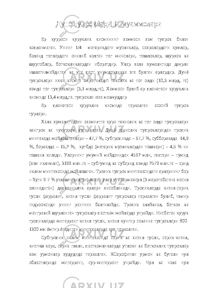 Дунё тупроклари ва муаммолари Ер курраси куруклик кисмининг хаммаси хам тупрок билан копланмаган. Унинг 1/4 материкдаги музликлар, сахролардаги кумлар, баланд тоглардаги очилиб колган тог жинслари, тошлоклар, шурхок ва шуртоблар, боткокликлардан иборатдир. Улар халк хужалигида деярли ишлатилмайдиган ва ута паст унумдорликка эга булган ерлардир. Дунё тупроклари икки кисмга ажратилади: текслик ва тог олди (10,3 млрд, га) хамда тог тупроклари (3,1 млрд,га), Хаммаси булиб ер планетаси куруклик кисмида 13,4 млрд,га. тупрокли юза мавжуддир Ер планетаси куруклик кисмида таркалган асосий тупрок турлари. Халк хужалигидаги ахамиятга кура текислик ва тог олди тупроклари кенгрок ва чукуррок урганилган. Дунё текислик тупрокларидан тропик минтакада жойлашганлари – 47,7 %, субтропикда – 17,7 %, суббореалда -14,9 %, бореалда – 15,2 %, кутбда (материк музликлардан ташкари) – 4,5 % ни ташкил килади. Уларнинг умумий майдонидан 4512 млн, гектари – гумид (хам иклимли), 3199 млн.га – субгумид ва субарид хамда 2579 млн.га – арид иклим минтакасида жойлашган. Тропик тупрок минтакасидаги ерларнинг бор – йуги 6-7 % узлаштирилган, лекин улар ута сермахсул (3 маротабагача хосил олинадиган) дехкончилик ерлари хисобланади. Тропикларда кизил-сарик тусли ферралит, кизил тусли ферралит тупроклар таркалган булиб, темир гидрооксиди унинг рангини белгилайди. Тропик аллйвиал, боткок ва мангравий шурланган тупроклар пасткам жойларда учрайди. Нисбатан курук тропикларда жигарранг-кизил тусли, кизил-кунгир саванна тупроклари 800- 1300 мм ёмгир ёгадиган минтакаларда куп таркалган. Субтропик иклим минтакасида сарик ва кизил тусли, сарик-кизил, кизгиш-кора, сарик глели, пасткамликларда утлоки ва боткоклик тупроклар хам урмонлар худудида таркалган. КСерофитли урмон ва бутали чул областларида жигарранг, сур-жигарранг учрайди. Чул ва чала чул 