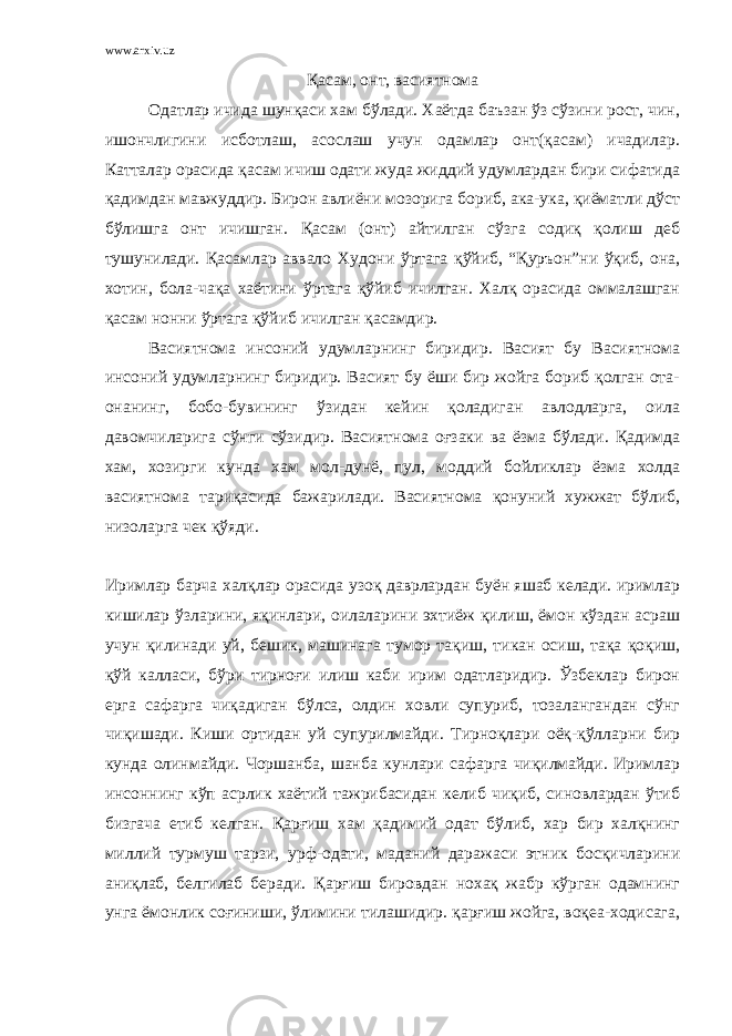 www.arxiv.uz Қасам, онт, васиятнома Одатлар ичида шунқаси хам бўлади. Хаётда баъзан ўз сўзини рост, чин, ишончлигини исботлаш, асослаш учун одамлар онт(қасам) ичадилар. Катталар орасида қасам ичиш одати жуда жиддий удумлардан бири сифатида қадимдан мавжуддир. Бирон авлиёни мозорига бориб, ака-ука, қиёматли дўст бўлишга онт ичишган. Қ асам (онт) айтилган сўзга содиқ қолиш деб тушунилади. Қасамлар аввало Худони ўртага қўйиб, “Қуръон”ни ўқиб, она, хотин, бола-чақа хаётини ўртага қўйиб ичилган. Халқ орасида оммалашган қасам нонни ўртага қўйиб ичилган қасамдир. Васиятнома инсоний удумларнинг биридир. Васият бу Васиятнома инсоний удумларнинг биридир. Васият бу ёши бир жойга бориб қолган ота- онанинг, бобо-бувининг ўзидан кейин қоладиган авлодларга, оила давомчиларига сўнги сўзидир. Васиятнома оғзаки ва ёзма бўлади. Қадимда хам, хозирги кунда хам мол-дунё, пул, моддий бойликлар ёзма холда васиятнома тариқасида бажарилади. Васиятнома қонуний хужжат бўлиб, низоларга чек қўяди. И римлар барча халқлар орасида узоқ даврлардан буён яшаб келади. иримлар кишилар ўзларини, яқинлари, оилаларини эхтиёж қилиш, ёмон кўздан асраш учун қилинади уй, бешик, машинага тумор тақиш, тикан осиш, тақа қоқиш, қўй калласи, бўри тирноғи илиш каби ирим одатларидир. Ўзбеклар бирон ерга сафарга чиқадиган бўлса, олдин ховли супуриб, тозалангандан сўнг чиқишади. Киши ортидан уй супурилмайди. Тирноқлари оёқ-қўлларни бир кунда олинмайди. Чоршанба, шанба кунлари сафарга чиқилмайди. Иримлар инсоннинг кўп асрлик хаётий тажрибасидан келиб чиқиб, синовлардан ўтиб бизгача етиб келган. Қарғиш хам қадимий одат бўлиб, хар бир халқнинг миллий турмуш тарзи, урф-одати, маданий даражаси этник босқичларини аниқлаб, белгилаб беради. Қарғиш бировдан нохақ жабр кўрган одамнинг унга ёмонлик соғиниши, ўлимини тилашидир. қарғиш жойга, воқеа-ходисага, 