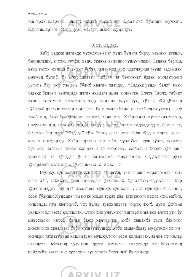 www.arxiv.uz иштирокчиларнинг ёшига қараб адолатли, адолатсиз бўлиши мумкин. Қарғишларнинг сони, тури, мавзуи, шахси жуда кўп. Хайр-садақа. Х айр-садақа деганда мусулмоннинг худо йўлига бирор нимани аташи, бағишлаши, эхсон, тухфа, хадя, садақа қилиши тушунилади. Садақа бериш, хайр-эъсон қилиш бизнинг ўзбек халқимиз урф-одатларида жуда қадимдан мавжуд бўлиб, бу мехр-шавқат, хайрия ва беминнат ёрдам миллатимиз рухига бир умр хамроъ бўлиб келган одатдир. “Садақа-радди бало” яъни садақа балони қайтаради деган ақидага амал қилинган Оллоъ Таоло, табиат яхши, серхосил неъматлар хадя қилиши учун туя, хўкиз, қўй-қўзилар сўйилиб дарвишоналар қилинган. бу таомлар биринчи навбатда мухтож, заиф камбағал, бева-бечораларга тортиқ қилинган. Хайриялар мусофирхоналар, шифохоналар, етимхоналар, масжид ва мактабларга сидқидилдан, беминнат, бетаъма берилган. “Садақа” сўзи “садқаисар” яъни бош-кўздан садақа деган маънони уқтиради. Хайр-садақанинг яна бир тури ёмон туш кўрса, рухияти бузилса, албатта бирон жонлик атаб зиёратгоъ жойларга бориб кўч оши қилинган ва кўчадан ўтган одамларга тарқатилган. Садақачини рухи кўтарилиб, касалманд бўлса шифо топиб кетган. Мушкулкушод, Биби сешанба, Мавлюд, кинна оши маросимлари хам отин ойи, табиблар бошчилигидаги ўтказилиб, бу хайрия-садақанинг бир кўринишидир. Бундай холларда мушкулкушодчи яъни мушкул ечилиши, осон бўлиши Худодан тиланган киши эркак-аёл, атаганини иссиқ нон, майиз, нишолда, пул келтириб, чор-ёрлар арвохларига чироқ ёқиб, дуои фотиъа ўқишни илтимос қилишган. Отин ойи уларнинг иштирокида ёки ёлғиз ўзи бу маросимни инсоф билан бажо келтирган. Биби сешанба оила бахтини химоячиси саналган. биби мушкулкушод, Биби сешанбалар мусулмон хотин- қизлари тасаввурида кишиларни мушкулини осон қиладиган, авлиё хотинлар саналган. Мавлюд туғилиш деган маънони англатади ва Мухаммад пайғамбаримизнинг туғилган кунларига бағишлаб ўқитилади. 