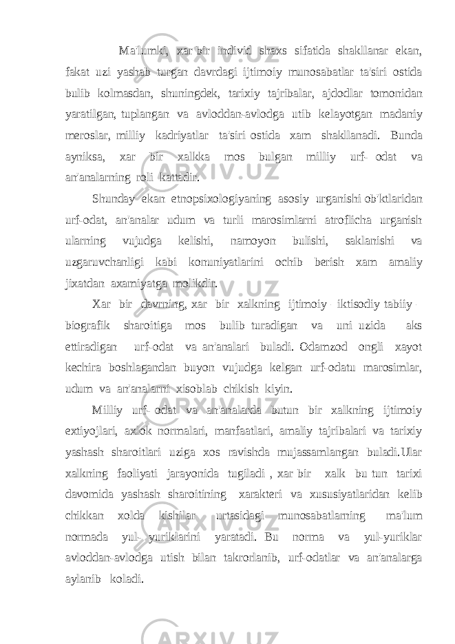 Ma&#39;lumki, xar bir individ shaxs sifatida shakllanar ekan, fakat uzi yashab turgan davrdagi ijtimoiy munosabatlar ta&#39;siri ostida bulib kolmasdan, shuningdek, tarixiy tajribalar, ajdodlar tomonidan yaratilgan, tuplangan va avloddan-avlodga utib kelayotgan madaniy meroslar, milliy kadriyatlar ta&#39;siri ostida xam shakllanadi. Bunda ayniksa, xar bir xalkka mos bulgan milliy urf- odat va an&#39;analarning roli kattadir. Shunday ekan etnopsixologiyaning asosiy urganishi ob&#39;ktlaridan urf-odat, an&#39;analar udum va turli marosimlarni atroflicha urganish ularning vujudga kelishi, namoyon bulishi, saklanishi va uzgaruvchanligi kabi konuniyatlarini ochib berish xam amaliy jixatdan axamiyatga molikdir. Xar bir davrning, xar bir xalkning ijtimoiy –iktisodiy tabiiy – biografik sharoitiga mos bulib turadigan va uni uzida aks ettiradigan urf-odat va an&#39;analari buladi. Odamzod ongli xayot kechira boshlagandan buyon vujudga kelgan urf-odatu marosimlar, udum va an&#39;analarni xisoblab chikish kiyin. Milliy urf- odat va an&#39;analarda butun bir xalkning ijtimoiy extiyojlari, axlok normalari, manfaatlari, amaliy tajribalari va tarixiy yashash sharoitlari uziga xos ravishda mujassamlangan buladi.Ular xalkning faoliyati jarayonida tugiladi , xar bir xalk bu tun tarixi davomida yashash sharoitining xarakteri va xususiyatlaridan kelib chikkan xolda kishilar urtasidagi munosabatlarning ma&#39;lum normada yul- yuriklarini yaratadi. Bu norma va yul-yuriklar avloddan-avlodga utish bilan takrorlanib, urf-odatlar va an&#39;analarga aylanib koladi. 