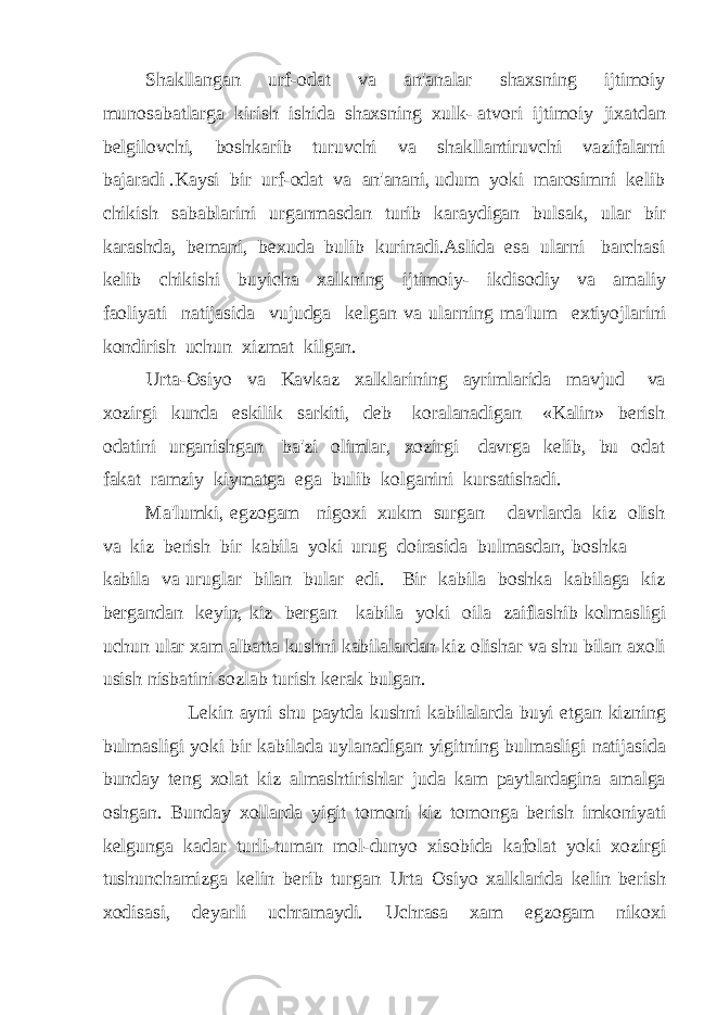 Shakllangan urf-odat va an&#39;analar shaxsning ijtimoiy munosabatlarga kirish ishida shaxsning xulk- atvori ijtimoiy jixatdan belgilovchi, boshkarib turuvchi va shakllantiruvchi vazifalarni bajaradi .Kaysi bir urf-odat va an&#39;anani, udum yoki marosimni kelib chikish sabablarini urganmasdan turib karaydigan bulsak, ular bir karashda, bemani, bexuda bulib kurinadi.Aslida esa ularni barchasi kelib chikishi buyicha xalkning ijtimoiy- ikdisodiy va amaliy faoliyati natijasida vujudga kelgan va ularning ma&#39;lum extiyojlarini kondirish uchun xizmat kilgan. Urta-Osiyo va Kavkaz xalklarining ayrimlarida mavjud va xozirgi kunda eskilik sarkiti, deb koralanadigan «Kalin» berish odatini urganishgan ba&#39;zi olimlar, xozirgi davrga kelib, bu odat fakat ramziy kiymatga ega bulib kolganini kursatishadi. Ma&#39;lumki, egzogam nigoxi xukm surgan davrlarda kiz olish va kiz berish bir kabila yoki urug doirasida bulmasdan, boshka kabila va uruglar bilan bular edi. Bir kabila boshka kabilaga kiz bergandan keyin, kiz bergan kabila yoki oila zaiflashib kolmasligi uchun ular xam albatta kushni kabilalardan kiz olishar va shu bilan axoli usish nisbatini sozlab turish kerak bulgan. Lekin ayni shu paytda kushni kabilalarda buyi etgan kizning bulmasligi yoki bir kabilada uylanadigan yigitning bulmasligi natijasida bunday teng xolat kiz almashtirishlar juda kam paytlardagina amalga oshgan. Bunday xollarda yigit tomoni kiz tomonga berish imkoniyati kelgunga kadar turli-tuman mol-dunyo xisobida kafolat yoki xozirgi tushunchamizga kelin berib turgan Urta Osiyo xalklarida kelin berish xodisasi, deyarli uchramaydi. Uchrasa xam egzogam nikoxi 