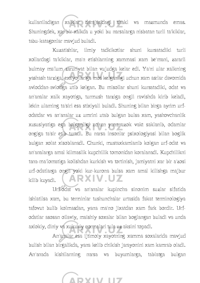 kullaniladigan xalklar darajasidagi shakl va mazmunda emas. Shuningdek, xar bir xalkda u yoki bu narsalarga nisbatan turli ta&#39;kiklar, tabu-katagonlar mavjud buladi. Kuzatishlar, ilmiy tadkikotlar shuni kursatadiki turli xollardagi ta&#39;kiklar, ma&#39;n etishlarning xammasi xam be&#39;mani, zararli bulmay ma&#39;lum zaruriyat bilan vujudga kelar edi. Ya&#39;ni ular xalkning yashash tarziga, extiyojlariga mos kelganligi uchun xam asrlar davomida avloddan-avlodga utib kelgan. Bu misollar shuni kursatadiki, odat va an&#39;analar xalk xayotiga, turmush tarziga ongli ravishda kirib keladi, lekin ularning ta&#39;siri esa stixiyali buladi. Shuning bilan birga ayrim urf- odatdar va an&#39;analar uz umrini utab bulgan bulsa xam, yashovchanlik xususiyatiga ega bulganligi uchun yana uzok vakt saklanib, odamlar ongiga ta&#39;sir etib turadi. Bu narsa insonlar psixologiyasi bilan boglik bulgan xolat xisoblanadi. Chunki, mustaxkamlanib kolgan urf-odat va an&#39;analarga amal kilmaslik kupchilik tomonidan koralanadi. Kupchilikni tana-ma&#39;lomatiga kolishdan kurkish va tortinish, jamiyatni xar bir a&#39;zosi urf-odatlarga ongli yoki kur-kurona bulsa xam amal kilishga majbur kilib kuyadi. Urf-odat va an&#39;analar kupincha sinonim suzlar sifatida ishlatilsa xam, bu terminlar tushunchalar urtasida fakat terminologiya tafovut bulib kolmasdan, yana ma&#39;no jixatdan xam fark bordir. Urf- odatlar asosan oilaviy, maishiy soxalar bilan boglangan buladi va unda axlokiy, diniy va xukukiy normalari tula uz aksini topadi. An&#39;analar esa ijtimoiy xayotning xamma soxalarida mavjud bulish bilan birgalikda, yana kelib chikish jarayonini xam kamrab oladi. An&#39;anada kishilarning narsa va buyumlarga, tabiatga bulgan 