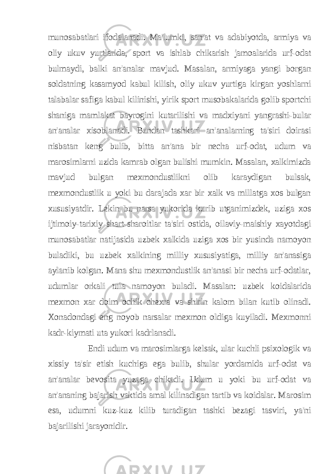 munosabatlari ifodalanadi. Ma&#39;lumki, san&#39;at va adabiyotda, armiya va oliy ukuv yurtlarida, sport va ishlab chikarish jamoalarida urf-odat bulmaydi, balki an&#39;analar mavjud. Masalan, armiyaga yangi borgan soldatning kasamyod kabul kilish, oliy ukuv yurtiga kirgan yoshlarni talabalar safiga kabul kilinishi, yirik sport musobakalarida golib sportchi shaniga mamlakat bayrogini kutarilishi va madxiyani yangrashi-bular an&#39;analar xisoblanadi. Bundan tashkari an&#39;analarning ta&#39;siri doirasi nisbatan keng bulib, bitta an&#39;ana bir necha urf-odat, udum va marosimlarni uzida kamrab olgan bulishi mumkin. Masalan, xalkimizda mavjud bulgan mexmondustlikni olib karaydigan bulsak, mexmondustlik u yoki bu darajada xar bir xalk va millatga xos bulgan xususiyatdir. Lekin bu narsa yukorida kurib utganimizdek, uziga xos ijtimoiy-tarixiy shart-sharoitlar ta&#39;siri ostida, oilaviy-maishiy xayotdagi munosabatlar natijasida uzbek xalkida uziga xos bir yusinda namoyon buladiki, bu uzbek xalkining milliy xususiyatiga, milliy an&#39;anasiga aylanib kolgan. Mana shu mexmondustlik an&#39;anasi bir necha urf-odatlar, udumlar orkali tula namoyon buladi. Masalan: uzbek koidalarida mexmon xar doim ochik chexra va shirin kalom bilan kutib olinadi. Xonadondagi eng noyob narsalar mexmon oldiga kuyiladi. Mexmonni kadr-kiymati uta yukori kadrlanadi. Endi udum va marosimlarga kelsak, ular kuchli psixologik va xissiy ta&#39;sir etish kuchiga ega bulib, shular yordamida urf-odat va an&#39;analar bevosita yuzaga chikadi. Udum u yoki bu urf-odat va an&#39;ananing bajarish vaktida amal kilinadigan tartib va koidalar. Marosim esa, udumni kuz-kuz kilib turadigan tashki bezagi tasviri, ya&#39;ni bajarilishi jarayonidir. 