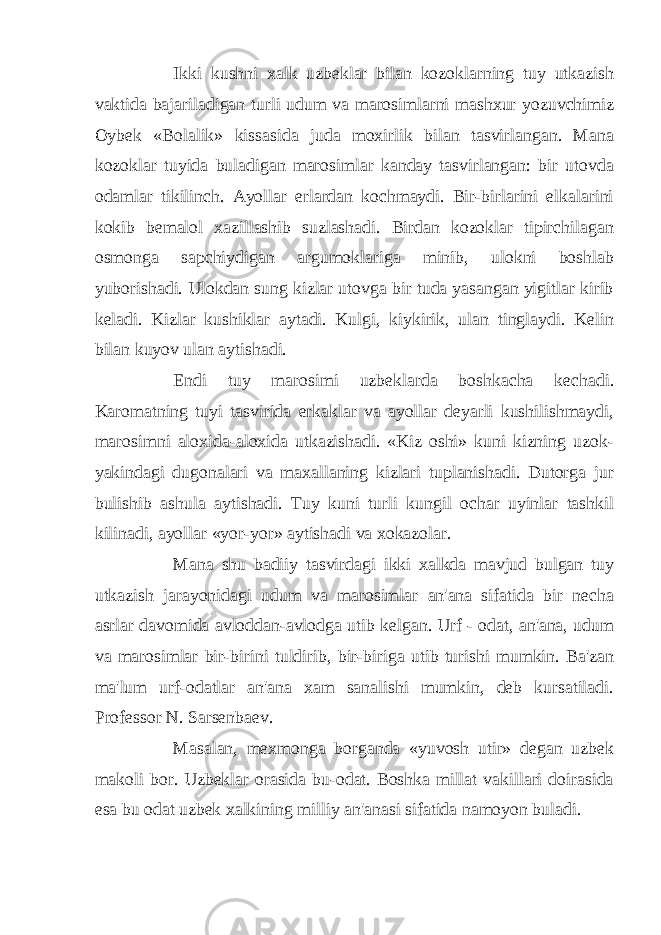 Ikki kushni xalk uzbeklar bilan kozoklarning tuy utkazish vaktida bajariladigan turli udum va marosimlarni mashxur yozuvchimiz Oybek «Bolalik» kissasida juda moxirlik bilan tasvirlangan. Mana kozoklar tuyida buladigan marosimlar kanday tasvirlangan: bir utovda odamlar tikilinch. Ayollar erlardan kochmaydi. Bir-birlarini elkalarini kokib bemalol xazillashib suzlashadi. Birdan kozoklar tipirchilagan osmonga sapchiydigan argumoklariga minib, ulokni boshlab yuborishadi. Ulokdan sung kizlar utovga bir tuda yasangan yigitlar kirib keladi. Kizlar kushiklar aytadi. Kulgi, kiykirik, ulan tinglaydi. Kelin bilan kuyov ulan aytishadi. Endi tuy marosimi uzbeklarda boshkacha kechadi. Karomatning tuyi tasvirida erkaklar va ayollar deyarli kushilishmaydi, marosimni aloxida-aloxida utkazishadi. «Kiz oshi» kuni kizning uzok- yakindagi dugonalari va maxallaning kizlari tuplanishadi. Dutorga jur bulishib ashula aytishadi. Tuy kuni turli kungil ochar uyinlar tashkil kilinadi, ayollar «yor-yor» aytishadi va xokazolar. Mana shu badiiy tasvirdagi ikki xalkda mavjud bulgan tuy utkazish jarayonidagi udum va marosimlar an&#39;ana sifatida bir necha asrlar davomida avloddan-avlodga utib kelgan. Urf - odat, an&#39;ana, udum va marosimlar bir-birini tuldirib, bir-biriga utib turishi mumkin. Ba&#39;zan ma&#39;lum urf-odatlar an&#39;ana xam sanalishi mumkin, deb kursatiladi. Professor N. Sarsenbaev. Masalan, mexmonga borganda «yuvosh utir» degan uzbek makoli bor. Uzbeklar orasida bu-odat. Boshka millat vakillari doirasida esa bu odat uzbek xalkining milliy an&#39;anasi sifatida namoyon buladi. 