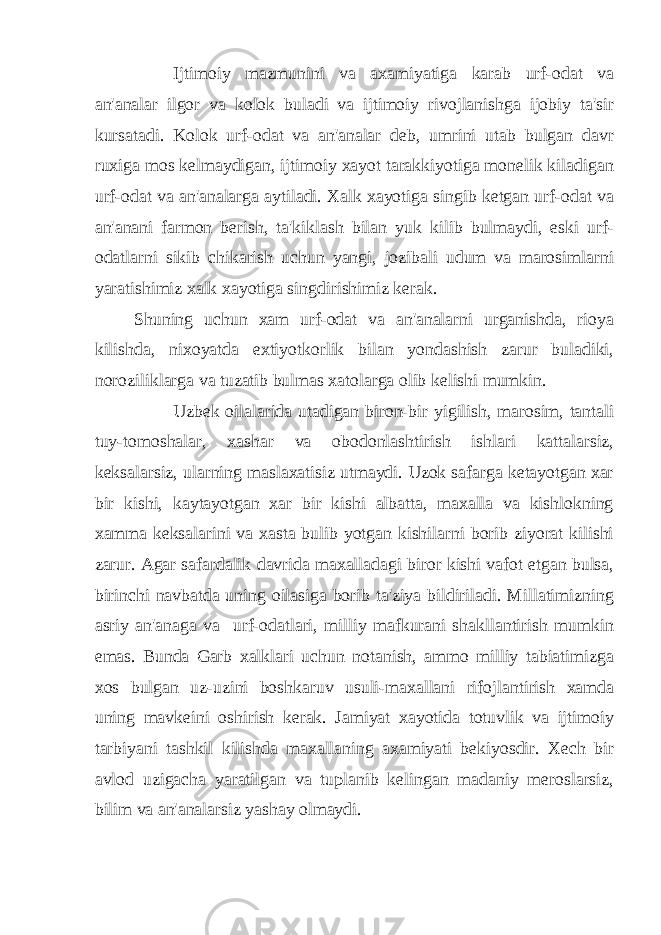 Ijtimoiy mazmunini va axamiyatiga karab urf-odat va an&#39;analar ilgor va kolok buladi va ijtimoiy rivojlanishga ijobiy ta&#39;sir kursatadi. Kolok urf-odat va an&#39;analar deb, umrini utab bulgan davr ruxiga mos kelmaydigan, ijtimoiy xayot tarakkiyotiga monelik kiladigan urf-odat va an&#39;analarga aytiladi. Xalk xayotiga singib ketgan urf-odat va an&#39;anani farmon berish, ta&#39;kiklash bilan yuk kilib bulmaydi, eski urf- odatlarni sikib chikarish uchun yangi, jozibali udum va marosimlarni yaratishimiz xalk xayotiga singdirishimiz kerak. Shuning uchun xam urf-odat va an&#39;analarni urganishda, rioya kilishda, nixoyatda extiyotkorlik bilan yondashish zarur buladiki, noroziliklarga va tuzatib bulmas xatolarga olib kelishi mumkin. Uzbek oilalarida utadigan biron-bir yigilish, marosim, tantali tuy-tomoshalar, xashar va obodonlashtirish ishlari kattalarsiz, keksalarsiz, ularning maslaxatisiz utmaydi. Uzok safarga ketayotgan xar bir kishi, kaytayotgan xar bir kishi albatta, maxalla va kishlokning xamma keksalarini va xasta bulib yotgan kishilarni borib ziyorat kilishi zarur. Agar safardalik davrida maxalladagi biror kishi vafot etgan bulsa, birinchi navbatda uning oilasiga borib ta&#39;ziya bildiriladi. Millatimizning asriy an&#39;anaga va urf-odatlari, milliy mafkurani shakllantirish mumkin emas. Bunda Garb xalklari uchun notanish, ammo milliy tabiatimizga xos bulgan uz-uzini boshkaruv usuli-maxallani rifojlantirish xamda uning mavkeini oshirish kerak. Jamiyat xayotida totuvlik va ijtimoiy tarbiyani tashkil kilishda maxallaning axamiyati bekiyosdir. Xech bir avlod uzigacha yaratilgan va tuplanib kelingan madaniy meroslarsiz, bilim va an&#39;analarsiz yashay olmaydi. 