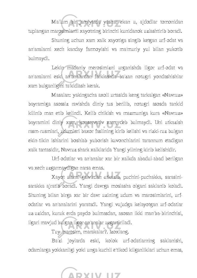 Ma&#39;lum bir jamiyatda yashar ekan u, ajdodlar tomonidan tuplangan marosimlarni xayotning birinchi kunidanok uzlashtirib boradi. Shuning uchun xam xalk xayotiga singib ketgan urf-odat va an&#39;analarni xech kanday farmoyishi va ma&#39;muriy yul bilan yukotib bulmaydi. Lekin madaniy merosimizni urganishda ilgor urf-odat va an&#39;analarni eski an&#39;analardan farklashda ba&#39;zan notugri yondashishlar xam bulganligini ta&#39;kidlash kerak. Masalan: yakingacha axoli urtasida keng tarkalgan «Navruz» bayramiga asossiz ravishda diniy tus berilib, notugri asosda tankid kilinib man etib kelindi. Kelib chikish va mazmuniga kura «Navruz» bayramini diniy xam, konservativ xam, deb bulmaydi. Uni utkazish rasm-rusmlari, udumlari baxor faslining kirib kelishi va rizki-ruz bulgan ekin-tikin ishlarini boshlab yuborish kuvonchlarini tarannum etadigan xalk tantasidir, Navruz shark xalklarida Yangi yilning kirib kelishidir. Urf-odatlar va an&#39;analar xar bir xalkda abadul-abad berilgan va xech uzgarmaydigan narsa emas. Xayot ularni galvirdan utkazib, puchini-puchakka, sarasini- sarakka ajratib boradi. Yangi davrga moslasha olgani saklanib koladi. Shuning bilan birga xar bir davr uzining udum va marosimlarini, urf- odatlar va an&#39;analarini yaratadi. Yangi vujudga kelayotgan urf-odatlar uz-uzidan, kuruk erda paydo bulmasdan, asosan ikki man&#39;ba-birinchisi, ilgari mavjud bulgan ilgor an&#39;analar uzgartiriladi. Tuy-marosim, marakalar?. Izoxlang. Ba&#39;zi joylarda eski, kolok urf-odatlarning saklanishi, odamlarga yokkanligi yoki unga kuchli e&#39;tikod kilganliklari uchun emas, 