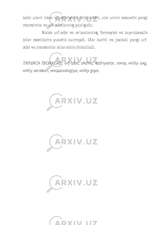 balki ularni inkor kiluvchi sikib chikaruvchi, ular urnini bosuvchi yangi marosimlar va urf-odatlarning yukligidir. Kolok urf-odat va an&#39;analarning farmoyish va buyrukbozlik bilan osonlikcha yukotib bulmaydi. Ular kuchli va jozibali yangi urf- odat va marosimlar bilan sikib chikariladi. TAYaNCh IBORALAR: urf-odat, ana&#39;na, kadriyatlar, etnos, milliy ong, milliy xarakter, etnopsixologiya, milliy goya. 