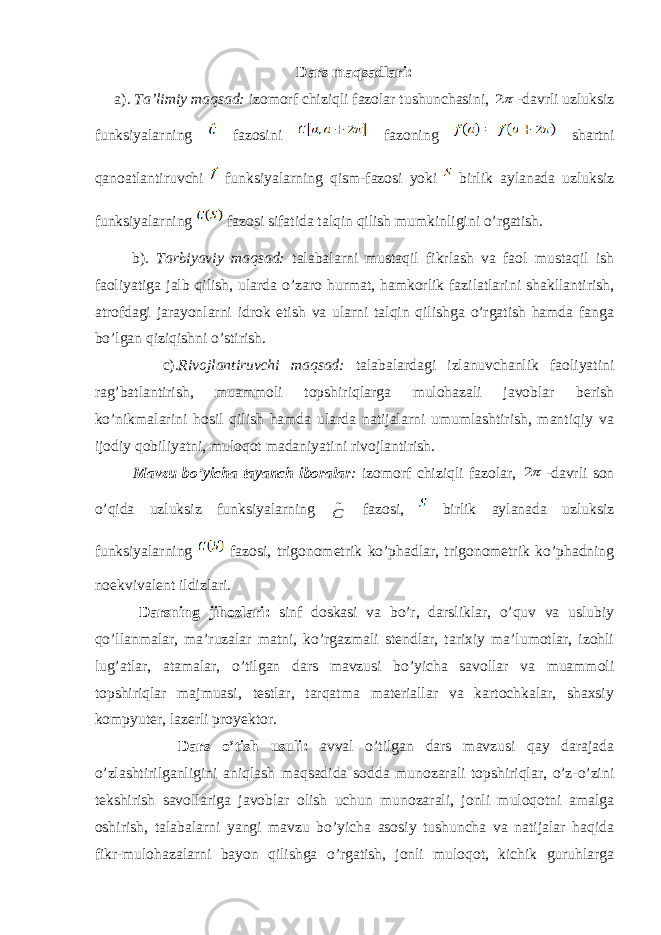 Dars maqsadlari: a) . Ta’limiy maqsad: izomorf chiziqli fazolar tushunchasini, 2 -davrli uzluksiz funksiyalarning fazosini fazoning shartni qanoatlantiruvchi funksiyalarning qism-fazosi yoki birlik aylanada uzluksiz funksiyalarning fazosi sifatida talqin qilish mumkinligini o’rgatish. b) . Tarbiyaviy maqsad: talabalarni mustaqil fikrlash va faol mustaqil ish faoliyatiga jalb qilish, ularda o’zaro hurmat, hamkorlik fazilatlarini shakllantirish, atrofdagi jarayonlarni idrok etish va ularni talqin qilishga o’rgatish hamda fanga bo’lgan qiziqishni o’stirish. c) .Rivojlantiruvchi maqsad: talabalardagi izlanuvchanlik faoliyatini rag’batlantirish, muammoli topshiriqlarga mulohazali javoblar berish ko’nikmalarini hosil qilish hamda ularda natijalarni umumlashtirish, mantiqiy va ijodiy qobiliyatni, muloqot madaniyatini rivojlantirish. Mavzu bo’yicha tayanch iboralar : izomorf chiziqli fazolar, 2 -davrli son o’qida uzluksiz funksiyalarning ~ C fazosi, birlik aylanada uzluksiz funksiyalarning fazosi, trigonometrik ko’phadlar, trigonometrik ko’phadning noekvivalent ildizlari. Darsning jihozlari: sinf doskasi va bo’r, darsliklar, o’quv va uslubiy qo’llanmalar, ma’ruzalar matni, ko’rgazmali stendlar, tarixiy ma’lumotlar, izohli lug’atlar, atamalar, o’tilgan dars mavzusi bo’yicha savollar va muammoli topshiriqlar majmuasi, testlar, tarqatma materiallar va kartochkalar, shaxsiy kompyuter, lazerli proyektor. Dars o’tish usuli: avval o’tilgan dars mavzusi qay darajada o’zlashtirilganligini aniqlash maqsadida sodda munozarali topshiriqlar, o’z-o’zini tekshirish savollariga javoblar olish uchun munozarali, jonli muloqotni amalga oshirish, talabalarni yangi mavzu bo’yicha asosiy tushuncha va natijalar haqida fikr-mulohazalarni bayon qilishga o’rgatish, jonli muloqot, kichik guruhlarga 