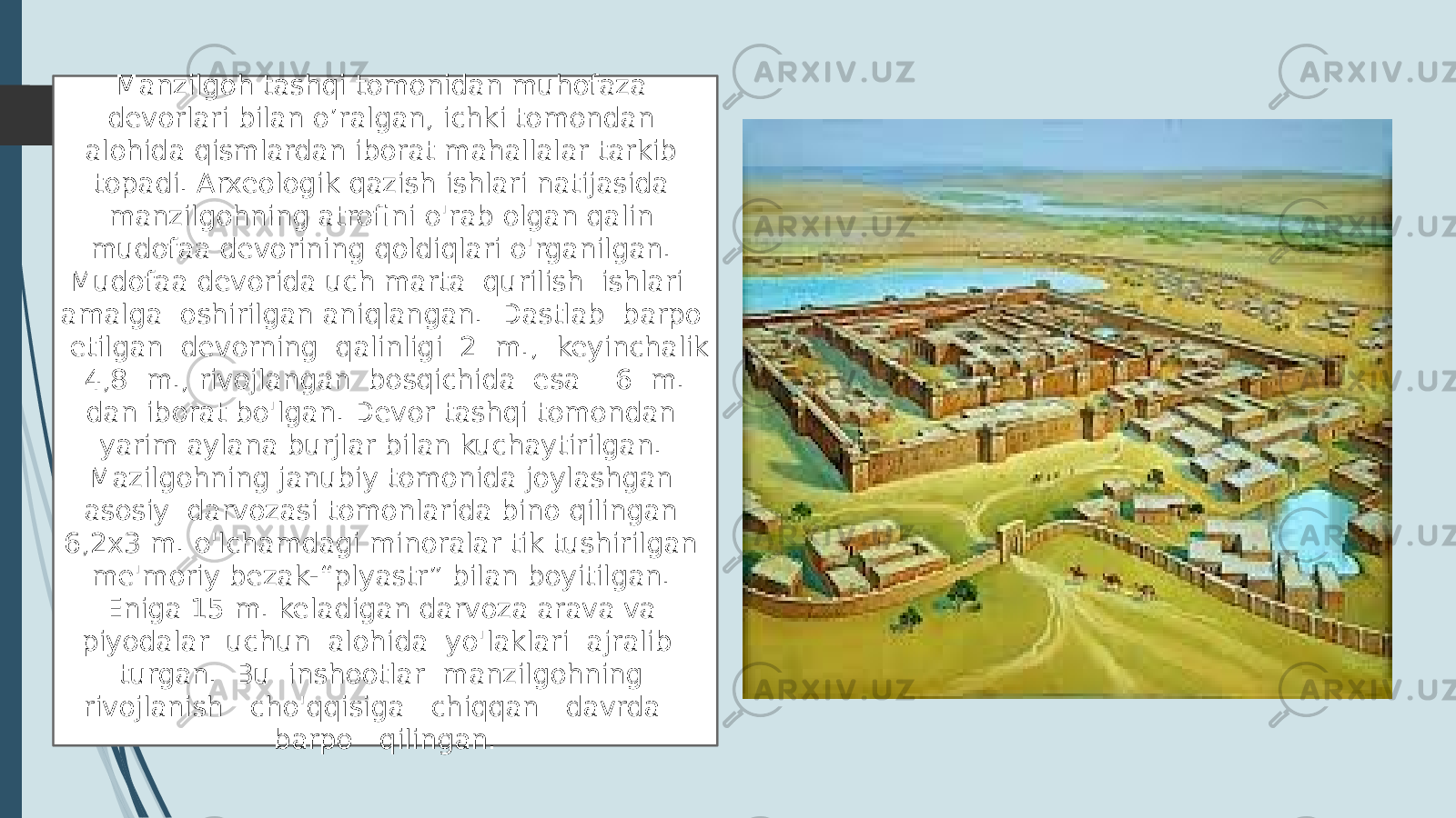 Manzilgoh tashqi tomonidan muhofaza devorlari bilan o’ralgan, ichki tomondan alohida qismlardan iborat mahallalar tarkib topadi. Arxeologik qazish ishlari natijasida manzilgohning atrofini o&#39;rab olgan qalin mudofaa devorining qoldiqlari o&#39;rganilgan. Mudofaa devorida uch marta qurilish ishlari amalga oshirilgan aniqlangan. Dastlab barpo etilgan devorning qalinligi 2 m., keyinchalik 4,8 m., rivojlangan bosqichida esa 6 m. dan iborat bo&#39;lgan. Devor tashqi tomondan yarim aylana burjlar bilan kuchaytirilgan. Mazilgohning janubiy tomonida joylashgan asosiy darvozasi tomonlarida bino qilingan 6,2x3 m. o&#39;lchamdagi minoralar tik tushirilgan me&#39;moriy bezak-“plyastr” bilan boyitilgan. Eniga 15 m. keladigan darvoza arava va piyodalar uchun alohida yo&#39;laklari ajralib turgan. Bu inshootlar manzilgohning rivojlanish cho&#39;qqisiga chiqqan davrda barpo qilingan. 