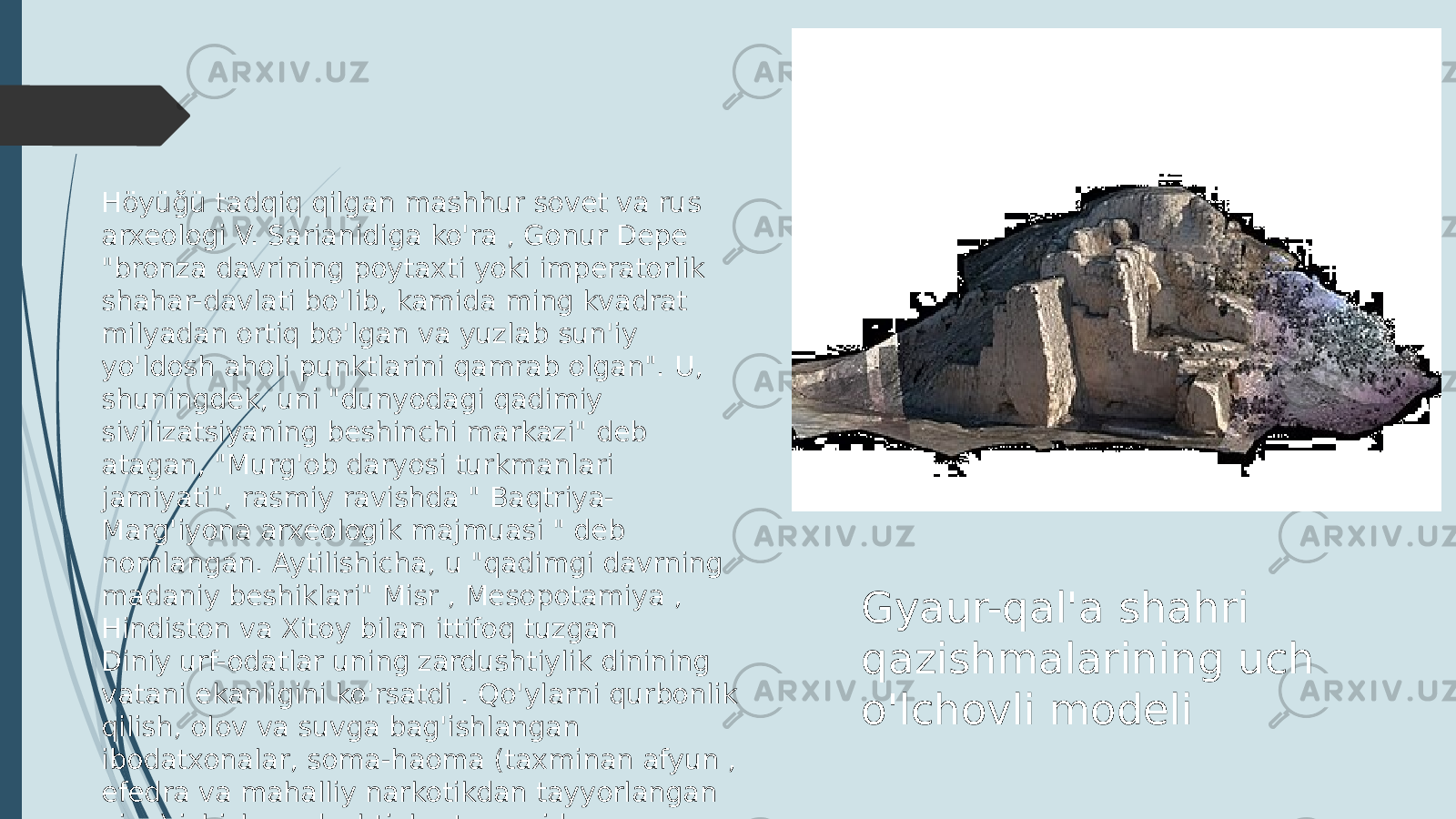 Gyaur-qal&#39;a shahri qazishmalarining uch o&#39;lchovli modeliHöyüğü tadqiq qilgan mashhur sovet va rus arxeologi V. Sarianidiga ko&#39;ra , Gonur Depe &#34;bronza davrining poytaxti yoki imperatorlik shahar-davlati bo&#39;lib, kamida ming kvadrat milyadan ortiq bo&#39;lgan va yuzlab sun&#39;iy yo&#39;ldosh aholi punktlarini qamrab olgan&#34;. U, shuningdek, uni &#34;dunyodagi qadimiy sivilizatsiyaning beshinchi markazi&#34; deb atagan, &#34;Murg&#39;ob daryosi turkmanlari jamiyati&#34;, rasmiy ravishda &#34; Baqtriya- Marg&#39;iyona arxeologik majmuasi &#34; deb nomlangan. Aytilishicha, u &#34;qadimgi davrning madaniy beshiklari&#34; Misr , Mesopotamiya , Hindiston va Xitoy bilan ittifoq tuzgan Diniy urf-odatlar uning zardushtiylik dinining vatani ekanligini ko&#39;rsatdi . Qo&#39;ylarni qurbonlik qilish, olov va suvga bag&#39;ishlangan ibodatxonalar, soma-haoma (taxminan afyun , efedra va mahalliy narkotikdan tayyorlangan pivo) ichish zardushtiylar tomonidan qo&#39;llaniladigan odatlar deb hisoblangan 