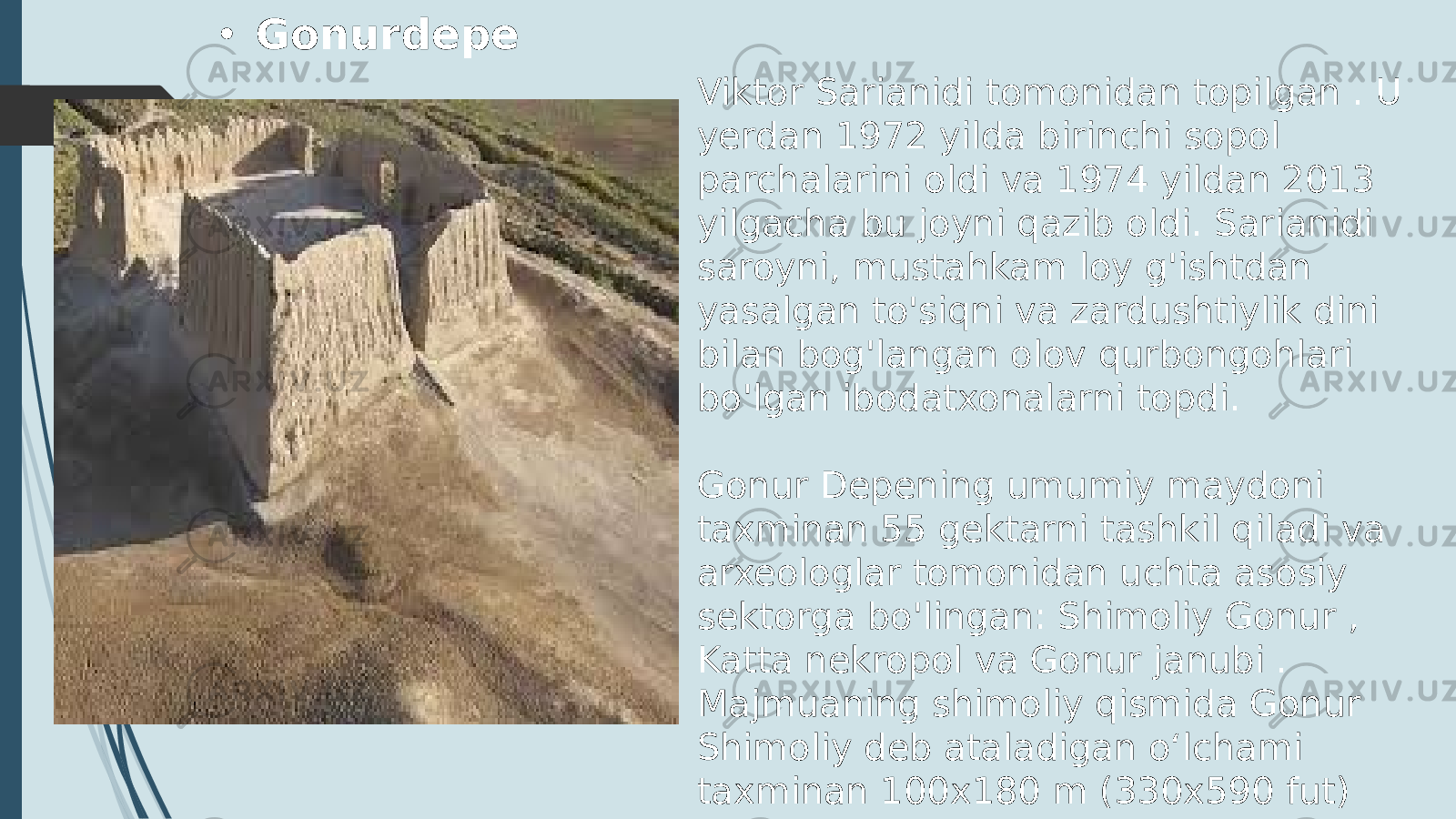 Viktor Sarianidi tomonidan topilgan . U yerdan 1972 yilda birinchi sopol parchalarini oldi va 1974 yildan 2013 yilgacha bu joyni qazib oldi. Sarianidi saroyni, mustahkam loy g&#39;ishtdan yasalgan to&#39;siqni va zardushtiylik dini bilan bog&#39;langan olov qurbongohlari bo&#39;lgan ibodatxonalarni topdi. Gonur Depening umumiy maydoni taxminan 55 gektarni tashkil qiladi va arxeologlar tomonidan uchta asosiy sektorga bo&#39;lingan: Shimoliy Gonur , Katta nekropol va Gonur janubi . Majmuaning shimoliy qismida Gonur Shimoliy deb ataladigan oʻlchami taxminan 100x180 m (330x590 fut) boʻlgan markaziy qalʼaga oʻxshash tuzilishga ega edi.• Gonurdepe 