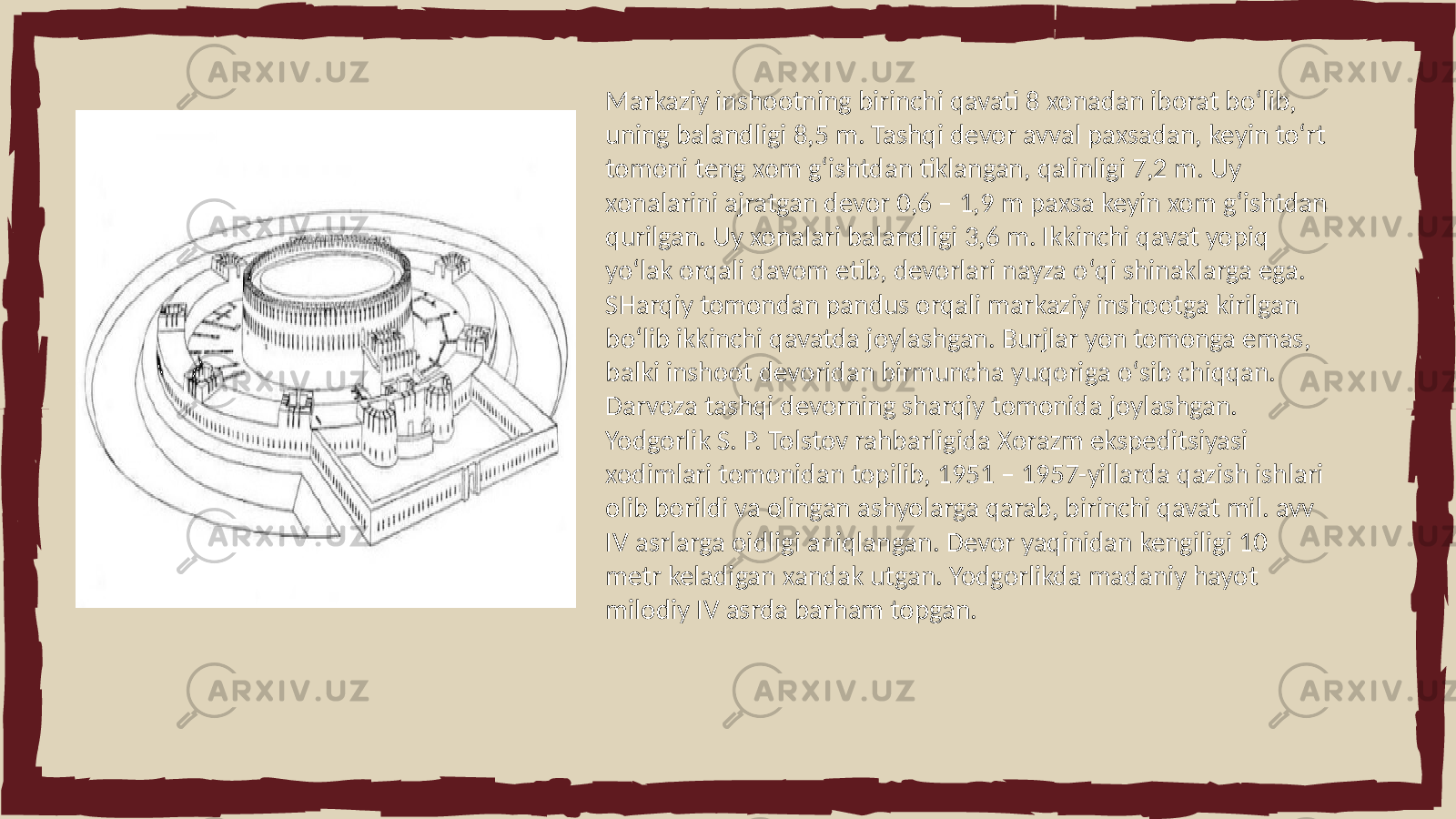 Markaziy inshootning birinchi qavati 8 xonadan iborat boʻlib, uning balandligi 8,5 m. Tashqi devor avval paxsadan, keyin toʻrt tomoni teng xom gʻishtdan tiklangan, qalinligi 7,2 m. Uy xonalarini ajratgan devor 0,6 – 1,9 m paxsa keyin xom gʻishtdan qurilgan. Uy xonalari balandligi 3,6 m. Ikkinchi qavat yopiq yoʻlak orqali davom etib, devorlari nayza oʻqi shinaklarga ega. SHarqiy tomondan pandus orqali markaziy inshootga kirilgan boʻlib ikkinchi qavatda joylashgan. Burjlar yon tomonga emas, balki inshoot devoridan birmuncha yuqoriga oʻsib chiqqan. Darvoza tashqi devorning sharqiy tomonida joylashgan. Yodgorlik S. P. Tolstov rahbarligida Xorazm ekspeditsiyasi xodimlari tomonidan topilib, 1951 – 1957-yillarda qazish ishlari olib borildi va olingan ashyolarga qarab, birinchi qavat mil. avv IV asrlarga oidligi aniqlangan. Devor yaqinidan kengiligi 10 metr keladigan xandak utgan. Yodgorlikda madaniy hayot milodiy IV asrda barham topgan. 