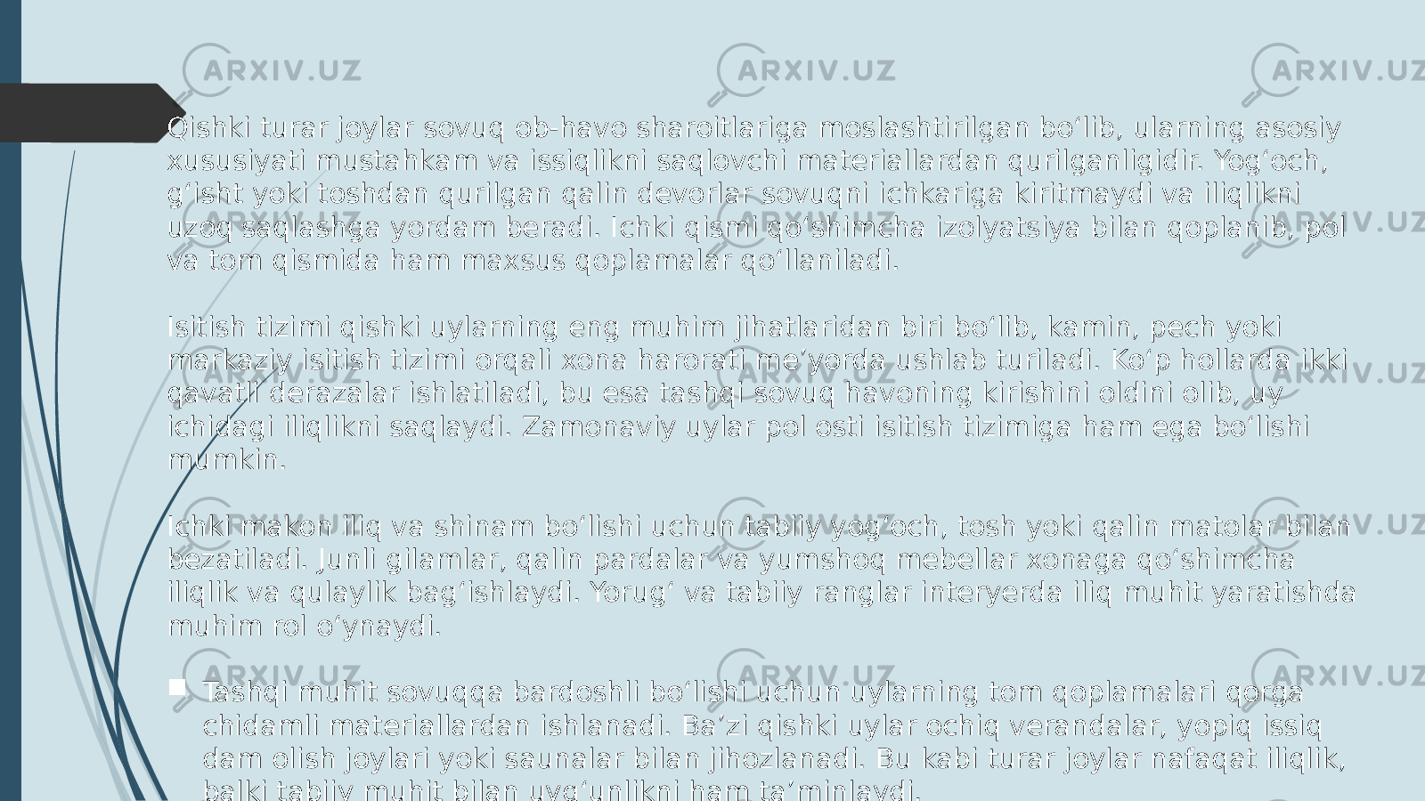 Qishki turar joylar sovuq ob-havo sharoitlariga moslashtirilgan bo‘lib, ularning asosiy xususiyati mustahkam va issiqlikni saqlovchi materiallardan qurilganligidir. Yog‘och, g‘isht yoki toshdan qurilgan qalin devorlar sovuqni ichkariga kiritmaydi va iliqlikni uzoq saqlashga yordam beradi. Ichki qismi qo‘shimcha izolyatsiya bilan qoplanib, pol va tom qismida ham maxsus qoplamalar qo‘llaniladi. Isitish tizimi qishki uylarning eng muhim jihatlaridan biri bo‘lib, kamin, pech yoki markaziy isitish tizimi orqali xona harorati me’yorda ushlab turiladi. Ko‘p hollarda ikki qavatli derazalar ishlatiladi, bu esa tashqi sovuq havoning kirishini oldini olib, uy ichidagi iliqlikni saqlaydi. Zamonaviy uylar pol osti isitish tizimiga ham ega bo‘lishi mumkin. Ichki makon iliq va shinam bo‘lishi uchun tabiiy yog‘och, tosh yoki qalin matolar bilan bezatiladi. Junli gilamlar, qalin pardalar va yumshoq mebellar xonaga qo‘shimcha iliqlik va qulaylik bag‘ishlaydi. Yorug‘ va tabiiy ranglar interyerda iliq muhit yaratishda muhim rol o‘ynaydi.  Tashqi muhit sovuqqa bardoshli bo‘lishi uchun uylarning tom qoplamalari qorga chidamli materiallardan ishlanadi. Ba’zi qishki uylar ochiq verandalar, yopiq issiq dam olish joylari yoki saunalar bilan jihozlanadi. Bu kabi turar joylar nafaqat iliqlik, balki tabiiy muhit bilan uyg‘unlikni ham ta’minlaydi. 