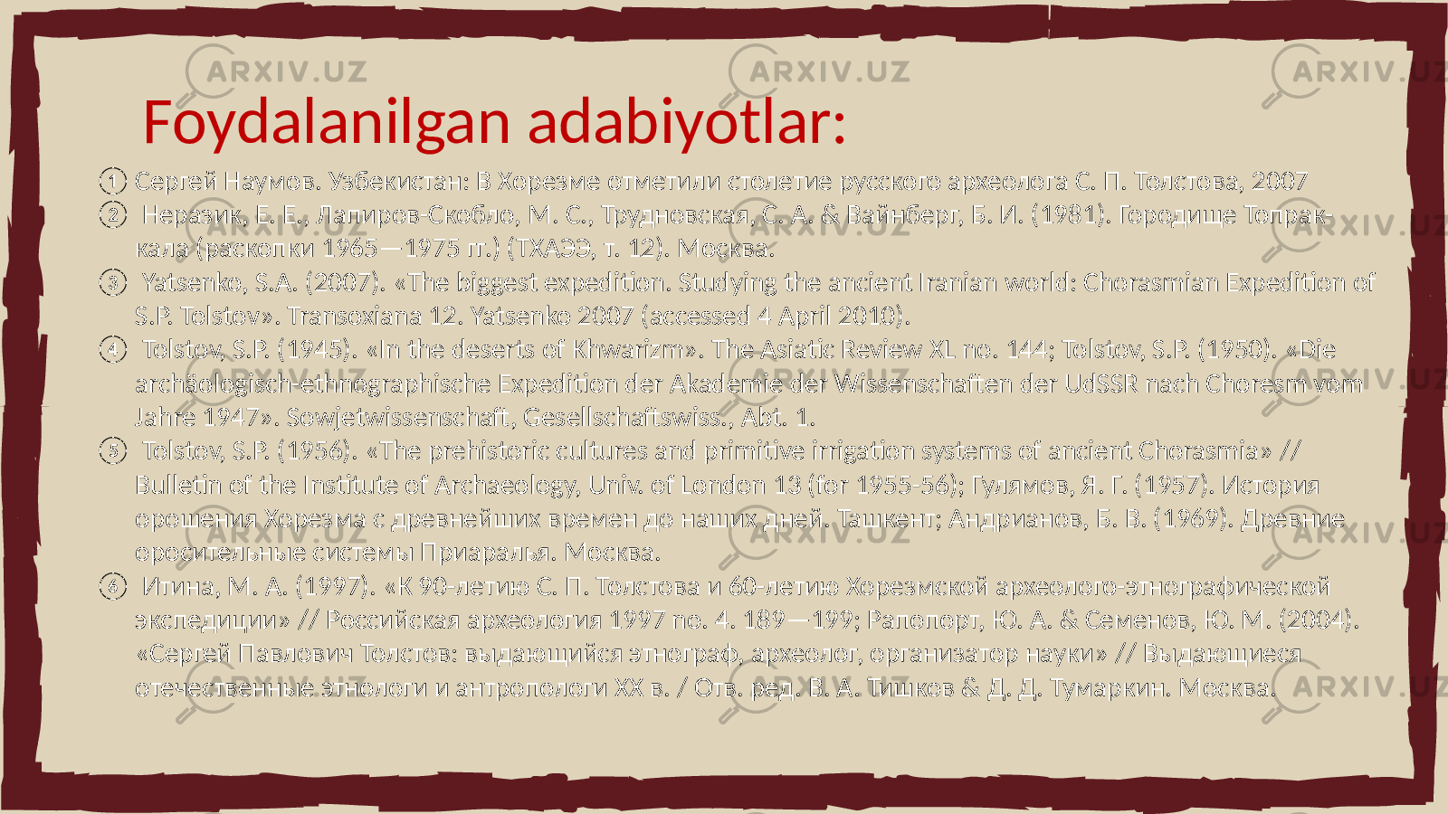 Foydalanilgan adabiyotlar: ① Сергей Наумов. Узбекистан: В Хорезме отметили столетие русского археолога С. П. Толстова, 2007 ② Неразик, Е. Е., Лапиров-Скобло, М. С., Трудновская, С. А. & Вайнберг, Б. И. (1981). Городище Топрак- кала (раскопки 1965—1975 гг.) (ТХАЭЭ, т. 12). Москва. ③ Yatsenko, S.A. (2007). «The biggest expedition. Studying the ancient Iranian world: Chorasmian Expedition of S.P. Tolstov». Transoxiana 12. Yatsenko 2007 (accessed 4 April 2010). ④ Tolstov, S.P. (1945). «In the deserts of Khwarizm». The Asiatic Review XL no. 144; Tolstov, S.P. (1950). «Die archäologisch-ethnographische Expedition der Akademie der Wissenschaften der UdSSR nach Choresm vom Jahre 1947». Sowjetwissenschaft, Gesellschaftswiss., Abt. 1. ⑤ Tolstov, S.P. (1956). «The prehistoric cultures and primitive irrigation systems of ancient Chorasmia» // Bulletin of the Institute of Archaeology, Univ. of London 13 (for 1955-56); Гулямов, Я. Г. (1957). История орошения Хорезма с древнейших времен до наших дней. Ташкент; Андрианов, Б. В. (1969). Древние оросительные системы Приаралья. Москва. ⑥ Итина, М. А. (1997). «К 90-летию С. П. Толстова и 60-летию Хорезмской археолого-этнографической экспедиции» // Российская археология 1997 no. 4. 189—199; Рапопорт, Ю. А. & Семенов, Ю. М. (2004). «Сергей Павлович Толстов: выдающийся этнограф, археолог, организатор науки» // Выдающиеся отечественные этнологи и антропологи XX в. / Отв. ред. В. А. Тишков & Д. Д. Тумаркин. Москва. 