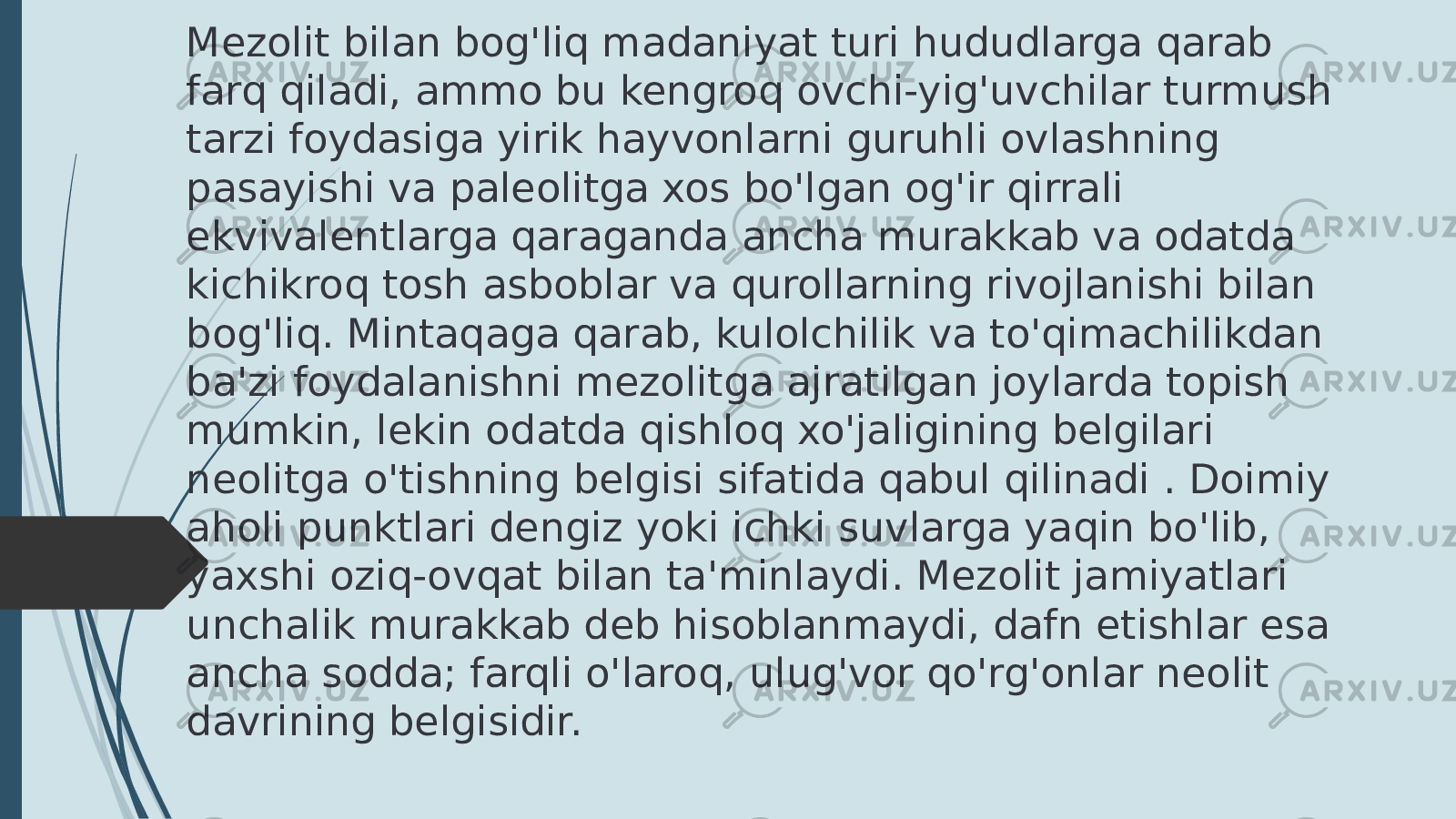 Mezolit bilan bog&#39;liq madaniyat turi hududlarga qarab farq qiladi, ammo bu kengroq ovchi-yig&#39;uvchilar turmush tarzi foydasiga yirik hayvonlarni guruhli ovlashning pasayishi va paleolitga xos bo&#39;lgan og&#39;ir qirrali ekvivalentlarga qaraganda ancha murakkab va odatda kichikroq tosh asboblar va qurollarning rivojlanishi bilan bog&#39;liq. Mintaqaga qarab, kulolchilik va to&#39;qimachilikdan ba&#39;zi foydalanishni mezolitga ajratilgan joylarda topish mumkin, lekin odatda qishloq xo&#39;jaligining belgilari neolitga o&#39;tishning belgisi sifatida qabul qilinadi . Doimiy aholi punktlari dengiz yoki ichki suvlarga yaqin bo&#39;lib, yaxshi oziq-ovqat bilan ta&#39;minlaydi. Mezolit jamiyatlari unchalik murakkab deb hisoblanmaydi, dafn etishlar esa ancha sodda; farqli o&#39;laroq, ulug&#39;vor qo&#39;rg&#39;onlar neolit davrining belgisidir. 