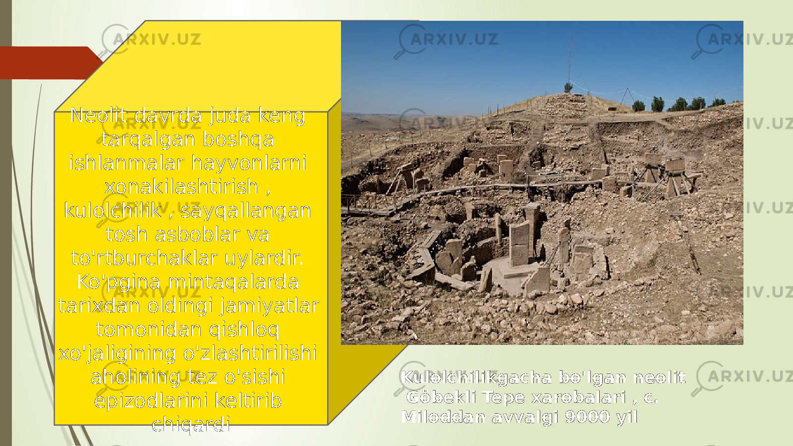 Kulolchilikgacha bo&#39;lgan neolit Göbekli Tepe xarobalari , c.   Miloddan avvalgi 9000 yilNeolit davrda juda keng tarqalgan boshqa ishlanmalar hayvonlarni xonakilashtirish , kulolchilik , sayqallangan tosh asboblar va to&#39;rtburchaklar uylardir. Ko&#39;pgina mintaqalarda tarixdan oldingi jamiyatlar tomonidan qishloq xo&#39;jaligining o&#39;zlashtirilishi aholining tez o&#39;sishi epizodlarini keltirib chiqardi 