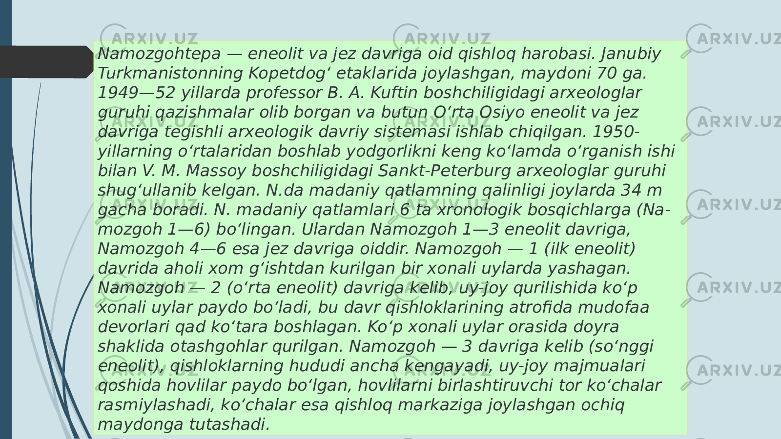 Namozgohtepa — eneolit va jez davriga oid qishloq harobasi. Janubiy Turkmanistonning Kopetdogʻ etaklarida joylashgan, maydoni 70 ga. 1949—52 yillarda professor B. A. Kuftin boshchiligidagi arxeologlar guruhi qazishmalar olib borgan va butun Oʻrta Osiyo eneolit va jez davriga tegishli arxeologik davriy sistemasi ishlab chiqilgan. 1950- yillarning oʻrtalaridan boshlab yodgorlikni keng koʻlamda oʻrganish ishi bilan V. M. Massoy boshchiligidagi Sankt-Peterburg arxeologlar guruhi shugʻullanib kelgan. N.da madaniy qatlamning qalinligi joylarda 34 m gacha boradi. N. madaniy qatlamlari 6 ta xronologik bosqichlarga (Na- mozgoh 1—6) boʻlingan. Ulardan Namozgoh 1—3 eneolit davriga, Namozgoh 4—6 esa jez davriga oiddir. Namozgoh — 1 (ilk eneolit) davrida aholi xom gʻishtdan kurilgan bir xonali uylarda yashagan. Namozgoh — 2 (oʻrta eneolit) davriga kelib, uy-joy qurilishida koʻp xonali uylar paydo boʻladi, bu davr qishloklarining atrofida mudofaa devorlari qad koʻtara boshlagan. Koʻp xonali uylar orasida doyra shaklida otashgohlar qurilgan. Namozgoh — 3 davriga kelib (soʻnggi eneolit), qishloklarning hududi ancha kengayadi, uy-joy majmualari qoshida hovlilar paydo boʻlgan, hovlilarni birlashtiruvchi tor koʻchalar rasmiylashadi, koʻchalar esa qishloq markaziga joylashgan ochiq maydonga tutashadi. 