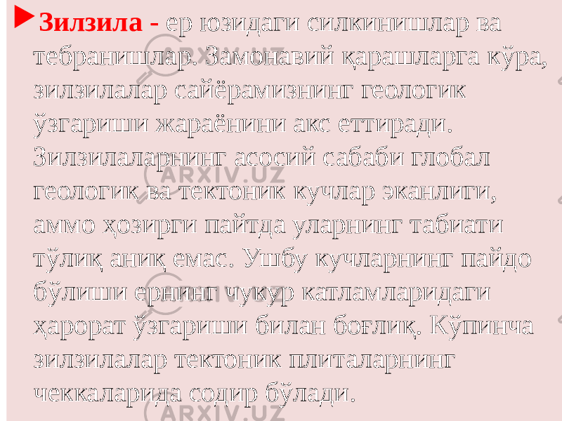  Зилзила - ер юзидаги силкинишлар ва тебранишлар. Замонавий қарашларга кўра, зилзилалар сайёрамизнинг геологик ўзгариши жараёнини акс еттиради. Зилзилаларнинг асосий сабаби глобал геологик ва тектоник кучлар эканлиги, аммо ҳозирги пайтда уларнинг табиати тўлиқ аниқ емас. Ушбу кучларнинг пайдо бўлиши ернинг чукур катламларидаги ҳарорат ўзгариши билан боғлиқ. Кўпинча зилзилалар тектоник плиталарнинг чеккаларида содир бўлади. 