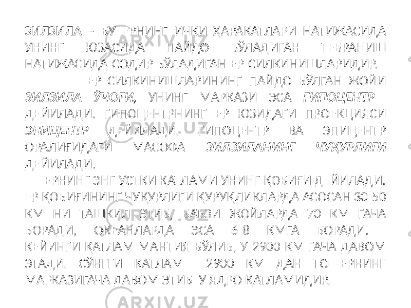 ЗИЛЗИЛА – БУ ЕРНИНГ ИЧКИ ҲАРАКАТЛАРИ НАТИЖАСИДА УНИНГ ЮЗАСИДА ПАЙДО БЎЛАДИГАН ТЕБРАНИШ НАТИЖАСИДА СОДИР БЎЛАДИГАН ЕР СИЛКИНИШЛАРИДИР. ЕР СИЛКИНИШЛАРИНИНГ ПАЙДО БЎЛГАН ЖОЙИ ЗИЛЗИЛА ЎЧОҒИ, УНИНГ МАРКАЗИ ЭСА ГИПОЦЕНТР ДЕЙИЛАДИ. ГИПОЦЕНТРНИНГ ЕР ЮЗИДАГИ ПРОЕКЦИЯСИ ЭПИЦЕНТР ДЕЙИЛАДИ. ГИПОЦЕНТР ВА ЭПИЦЕНТР ОРАЛИҒИДАГИ МАСОФА ЗИЛЗИЛАНИНГ ЧУҚУРЛИГИ ДЕЙИЛАДИ. ЕРНИНГ ЭНГ УСТКИ ҚАТЛАМИ УНИНГ ҚОБИҒИ ДЕЙИЛАДИ. ЕР ҚОБИҒИНИНГ ЧУҚУРЛИГИ ҚУРУҚЛИКЛАРДА АСОСАН 30-50 КМ НИ ТАШКИЛ ЭТИБ, БАЪЗИ ЖОЙЛАРДА 70 КМ ГАЧА БОРАДИ, ОКЕАНЛАРДА ЭСА 6-8 КМГА БОРАДИ. КЕЙИНГИ ҚАТЛАМ МАНТИЯ БЎЛИБ, У 2900 КМ ГАЧА ДАВОМ ЭТАДИ. СЎНГГИ ҚАТЛАМ 2900 КМ ДАН ТО ЕРНИНГ МАРКАЗИГАЧА ДАВОМ ЭТИБ У ЯДРО ҚАТЛАМИДИР. 