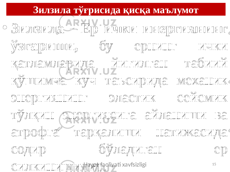 Зилзила тўғрисида қисқа маълумот • Зилзила – Ер ички инергиянинг ўзгариши, бу ернинг ички қатламларида йиғилган табиий қўшимча куч таъсирида механик энергиянинг эластик сейсмик тўлқин энергиясига айланиши ва атрофга тарқалиши натижасида содир бўладиган ер силкинишидир. Hayot faoliyati xavfsizligi 15 