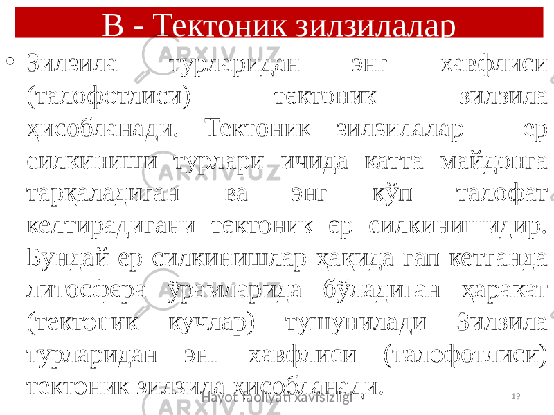 В - Тектоник зилзилалар • Зилзила турларидан энг хавфлиси (талофотлиси) тектоник зилзила ҳисобланади. Тектоник зилзилалар - ер силкиниши турлари ичида катта майдонга тарқаладиган ва энг кўп талофат келтирадигани тектоник ер силкинишидир. Бундай ер силкинишлар ҳақида гап кетганда литосфера ўрамларида бўладиган ҳаракат (тектоник кучлар) тушунилади Зилзила турларидан энг хавфлиси (талофотлиси) тектоник зилзила ҳисобланади. Hayot faoliyati xavfsizligi 19 