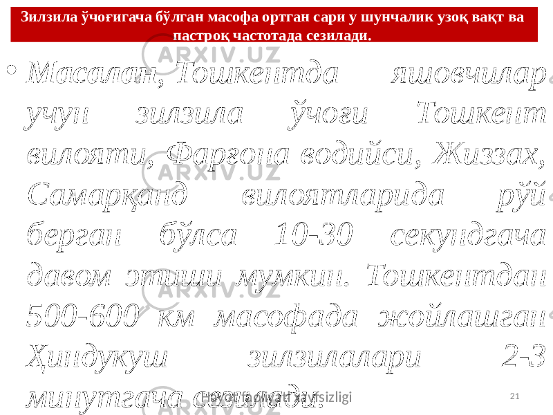 Зилзила ўчоғигача бўлган масофа ортган сари у шунчалик узоқ вақт ва пастроқ частотада сезилади.  • Масалан ,  Тошкентда яшовчилар учун зилзила ўчоғи Тошкент вилояти, Фарғона водийси, Жиззах, Самарқанд вилоятларида рўй берган бўлса 10-30 секундгача давом этиши мумкин. Тошкентдан 500-600 км масофада жойлашган Ҳиндукуш зилзилалари 2-3 минутгача сезилади. Hayot faoliyati xavfsizligi 21 