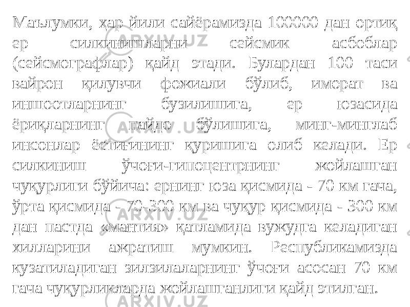 Маълумки, ҳар йили сайёрамизда 100000 дан ортиқ ер силкинишларни сейсмик асбоблар (сейсмографлар) қайд этади. Булардан 100 таси вайрон қилувчи фожиали бўлиб, иморат ва иншоотларнинг бузилишига, ер юзасида ёриқларнинг пайдо бўлишига, минг-минглаб инсонлар ёстиғининг қуришига олиб келади. Ер силкиниш ўчоғи-гипоцентрнинг жойлашган чуқурлиги бўйича: ернинг юза қисмида - 70 км гача, ўрта қисмида - 70-300 км ва чуқур қисмида - 300 км дан пастда «мантия» қатламида вужудга келадиган хилларини ажратиш мумкин. Республикамизда кузатиладиган зилзилаларнинг ўчоғи асосан 70 км гача чуқурликларда жойлашганлиги қайд этилган. 