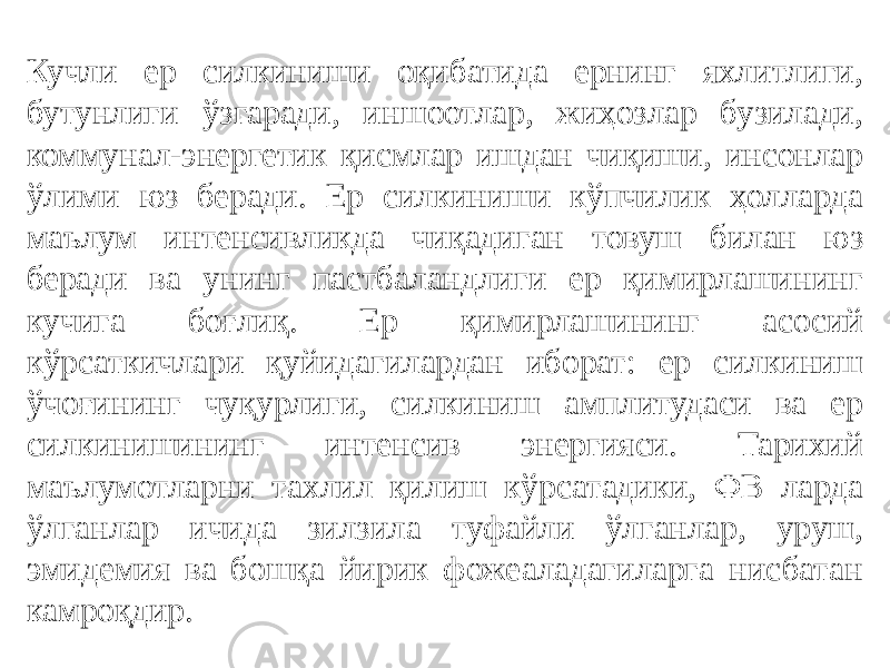 Кучли ер силкиниши оқибатида ернинг яхлитлиги, бутунлиги ўзгаради, иншоотлар, жиҳозлар бузилади, коммунал-энергетик қисмлар ишдан чиқиши, инсонлар ўлими юз беради. Ер силкиниши кўпчилик ҳолларда маълум интенсивликда чиқадиган товуш билан юз беради ва унинг пастбаландлиги ер қимирлашининг кучига боғлиқ. Ер қимирлашининг асосий кўрсаткичлари қуйидагилардан иборат: ер силкиниш ўчоғининг чуқурлиги, силкиниш амплитудаси ва ер силкинишининг интенсив энергияси. Тарихий маълумотларни тахлил қилиш кўрсатадики, ФВ ларда ўлганлар ичида зилзила туфайли ўлганлар, уруш, эмидемия ва бошқа йирик фожеаладагиларга нисбатан камроқдир. 