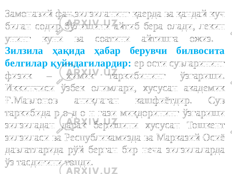 Замонавий фан зилзиланинг қаерда ва қандай куч билан содир бўлишини айтиб бера олади, лекин унинг куни ва соатини айтишга ожиз. Зилзила ҳақида ҳабар берувчи билвосита белгилар қуйидагилардир: ер ости сувларининг физик – химик таркибининг ўзгариши. Иккинчиси ўзбек олимлари, хусусан академик Ғ.Мавлонов аниқлаган кашфиётдир. Сув таркибида р о д о н гази миқдорининг ўзгариши зилзиладан дарак беришини хусусан Тошкент зилзиласи ва Республикамизда ва Марказий Осиё давлатларида рўй берган бир неча зилзилаларда ўз тасдиғини топди. 