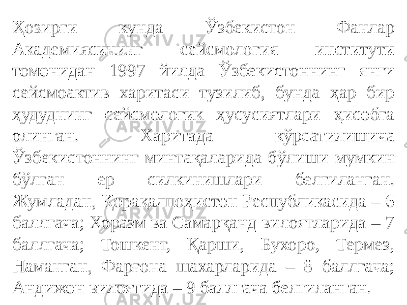 Ҳозирги кунда Ўзбекистон Фанлар Академиясининг сейсмология институти томонидан 1997 йилда Ўзбекистоннинг янги сейсмоактив харитаси тузилиб, бунда ҳар бир ҳудуднинг сейсмологик ҳусусиятлари ҳисобга олинган. Харитада кўрсатилишича Ўзбекистоннинг минтақаларида бўлиши мумкин бўлган ер силкинишлари белгиланган. Жумладан, Қорақалпоҳистон Республикасида – 6 баллгача; Хоразм ва Самарқанд вилоятларида – 7 баллгача; Тошкент, Қарши, Бухоро, Термез, Наманган, Фарғона шахарларида – 8 баллгача; Андижон вилоятида – 9 баллгача белгиланган. 