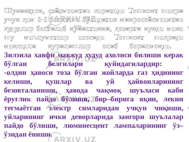 Шунингдек, сейсмоактив харитада Тошкент шаҳри учун ҳам 6-9 баллгача бўладиган микросейсмоактив худудлар белгилаб қўйилганки, ҳозирги кунда мана шу маълумотлар асосида Тошкент шаҳрида мақсадли қурилишлар олиб борилмоқда. Зилзила хавфи мавжуд худуд ахолиси билиши керак бўлган белгилари қуйидагилардир: -олдин ҳавоси тоза бўлган жойларда газ ҳидининг келиши, қушлар ва уй ҳайвонларининг безовталаниши, ҳавода чақмоқ шуъласи каби ёруғлик пайдо бўлиши, бир–бирига яқин, лекин тегмаётган электр симларидан учқун чиқиши, уйларининг ички деворларида зангори шуълалар пайдо бўлиши, люминесцент лампаларининг ўз– ўзидан ёниши. 