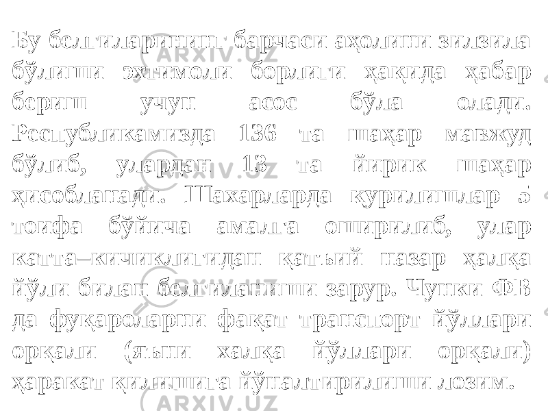 Бу белгиларининг барчаси аҳолини зилзила бўлиши эхтимоли борлиги ҳақида ҳабар бериш учун асос бўла олади. Республикамизда 136 та шаҳар мавжуд бўлиб, улардан 13 та йирик шаҳар ҳисобланади. Шахарларда қурилишлар 5 тоифа бўйича амалга оширилиб, улар катта–кичиклигидан қатъий назар ҳалқа йўли билан белгиланиши зарур. Чунки ФВ да фуқароларни фақат транспорт йўллари орқали (яъни халқа йўллари орқали) ҳаракат қилишига йўналтирилиши лозим. 