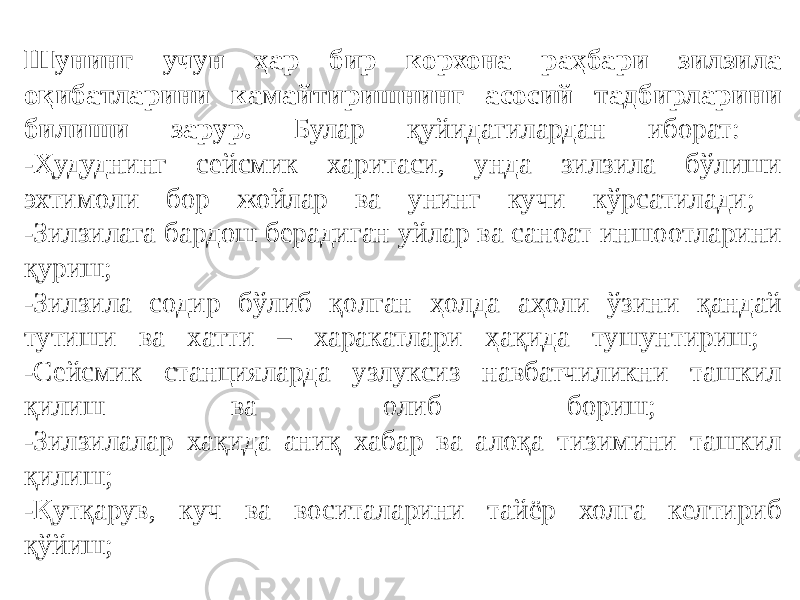 Шунинг учун ҳар бир корхона раҳбари зилзила оқибатларини камайтиришнинг асосий тадбирларини билиши зарур. Булар қуйидагилардан иборат: -Ҳудуднинг сейсмик харитаси, унда зилзила бўлиши эхтимоли бор жойлар ва унинг кучи кўрсатилади; -Зилзилага бардош берадиган уйлар ва саноат иншоотларини қуриш; -Зилзила содир бўлиб қолган ҳолда аҳоли ўзини қандай тутиши ва хатти – харакатлари ҳақида тушунтириш; -Сейсмик станцияларда узлуксиз навбатчиликни ташкил қилиш ва олиб бориш; -Зилзилалар хақида аниқ хабар ва алоқа тизимини ташкил қилиш; -Қутқарув, куч ва воситаларини тайёр холга келтириб қўйиш; 