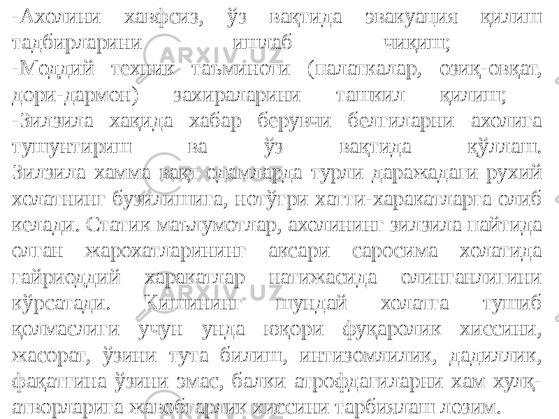 -Ахолини хавфсиз, ўз вақтида эвакуация қилиш тадбирларини ишлаб чиқиш; -Моддий техник таъминоти (палаткалар, озиқ-овқат, дори-дармон) захираларини ташкил қилиш; -Зилзила хақида хабар берувчи белгиларни ахолига тушунтириш ва ўз вақтида қўллаш. Зилзила хамма вақт одамларда турли даражадаги рухий холатнинг бузилишига, нотўғри хатти-харакатларга олиб келади. Статик маълумотлар, ахолининг зилзила пайтида олган жарохатларининг аксари саросима холатида ғайриоддий харакатлар натижасида олинганлигини кўрсатади. Кишининг шундай холатга тушиб қолмаслиги учун унда юқори фуқаролик хиссини, жасорат, ўзини тута билиш, интизомлилик, дадиллик, фақатгина ўзини эмас, балки атрофдагиларни хам хулқ- атворларига жавобгарлик хиссини тарбиялаш лозим. 