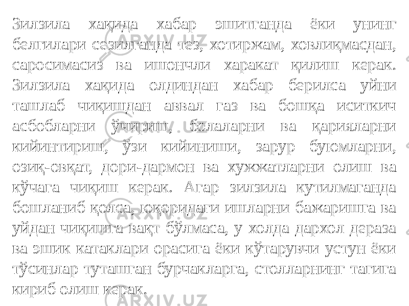 Зилзила хақида хабар эшитганда ёки унинг белгилари сезилганда тез, хотиржам, ховлиқмасдан, саросимасиз ва ишончли харакат қилиш керак. Зилзила хақида олдиндан хабар берилса уйни ташлаб чиқишдан аввал газ ва бошқа иситкич асбобларни ўчириш, болаларни ва қарияларни кийинтириш, ўзи кийиниши, зарур буюмларни, озиқ-овқат, дори-дармон ва хужжатларни олиш ва кўчага чиқиш керак. Агар зилзила кутилмаганда бошланиб қолса, юқоридаги ишларни бажаришга ва уйдан чиқишга вақт бўлмаса, у холда дархол дераза ва эшик катаклари орасига ёки кўтарувчи устун ёки тўсинлар туташган бурчакларга, столларнинг тагига кириб олиш керак. 