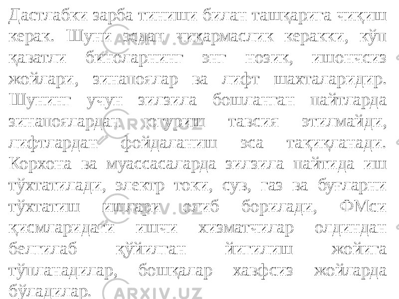 Дастлабки зарба тиниши билан ташқарига чиқиш керак. Шуни эсдан чиқармаслик керакки, кўп қаватли биноларнинг энг нозик, ишончсиз жойлари, зинапоялар ва лифт шахталаридир. Шунинг учун зилзила бошланган пайтларда зинапоялардан югуриш тавсия этилмайди, лифтлардан фойдаланиш эса тақиқланади. Корхона ва муассасаларда зилзила пайтида иш тўхтатилади, электр токи, сув, газ ва буғларни тўхтатиш ишлари олиб борилади, ФМси қисмларидаги ишчи хизматчилар олдиндан белгилаб қўйилган йигилиш жойига тўпланадилар, бошқалар хавфсиз жойларда бўладилар. 