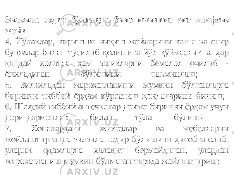 Зилзила содир бўлганда бино ичининг энг хавфсиз жойи. 4. Йўлаклар, кириш ва чиқиш жойларини катта ва оғир буюмлар билан тўсилиб қолишига йўл қўймаслик ва ҳар қандай ҳолатда ҳам эшикларни бемалол очилиб - ёпиладиган бўлишини таъминлаш; 5. Зилзиладан жарохатланиши мумкин бўлганларга биринчи тиббий ёрдам кўрсатиш қоидаларини билиш; 6. Шаҳсий тиббий аптечкалар доимо биринчи ёрдам учун дори-дармонлар билан тўла бўлиши; 7. Хоналардаги жихозлар ва мебелларни жойлаштирганда зилзила содир бўлишини ҳисобга олиб, уларни одамларга халақит бермайдиган, улардан жарохатланиш мумкин бўлмаган тарзда жойлаштириш; 