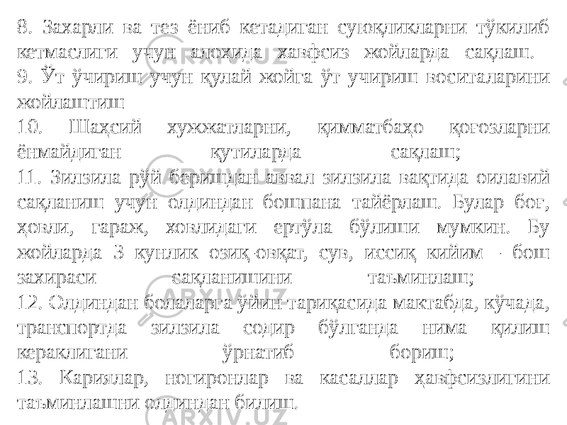 8. Захарли ва тез ёниб кетадиган суюқликларни тўкилиб кетмаслиги учун алоҳида хавфсиз жойларда сақлаш. 9. Ўт ўчириш учун қулай жойга ўт учириш воситаларини жойлаштиш 10. Шаҳсий хужжатларни, қимматбаҳо қоғозларни ёнмайдиган қутиларда сақлаш; 11. Зилзила рўй беришдан аввал зилзила вақтида оилавий сақланиш учун олдиндан бошпана тайёрлаш. Булар боғ, ҳовли, гараж, ховлидаги ертўла бўлиши мумкин. Бу жойларда 3 кунлик озиқ-овқат, сув, иссиқ кийим - бош захираси сақланишини таъминлаш; 12. Олдиндан болаларга ўйин тариқасида мактабда, кўчада, транспортда зилзила содир бўлганда нима қилиш кераклигани ўрнатиб бориш; 13. Кариялар, ногиронлар ва касаллар ҳавфсизлигини таъминлашни олдиндан билиш. 