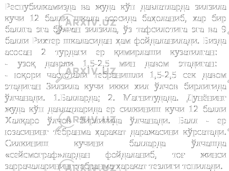 Респубилкамизда ва жуда кўп давлатларда зилзила кучи 12 балли шкала асосида баҳоланиб, хар бир баллга эга бўлган зилзила, ўз тафсилотига эга ва 9 балли Рихтер шкаласидан ҳам фойдаланилади. Бизда асосан 2 турдаги ер қимирлаши кузатилган: - узоқ даврли 1,5-2,5 мин давом этадиган: - юқори частотали тебранишли 1,5-2,5 сек давом этадиган Зилзила кучи икки хил ўлчов бирлигида ўлчанади. 1.Балларда; 2. Магнитудада. Дунёнинг жуда кўп давлатларида ер силкиниш кучи 12 балли Халқаро ўлчов бирлигида ўлчанади. Балл - ер юзасининг тебранма ҳаракат даражасини кўрсатади. Силкиниш кучини балларда ўлчашда «сейсмограф»лардан фойдаланиб, тоғ жинси заррачаларининг тебранма ҳаракат тезлиги топилади. 