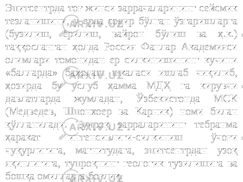 Эпитсентрда тоғ жинси заррачаларининг сейсмик тезланишини, у ерда содир бўлган ўзгаришларга (бузилиш, ёрилиш, вайрон бўлиш ва ҳ.к.) таққосланган ҳолда Россия Фанлар Академияси олимлари томонидан ер силкинишининг кучини «балларда» баҳолаш шкаласи ишлаб чиқилиб, ҳозирда бу услуб ҳамма МДҲ га кирувчи давлатларда жумладан, Ўзбекистонда МСК (Медведев, Шпонхоер ва Карник) номи билан қўлланилади. Тупроқ зарраларининг тебранма ҳаракат интенсивлиги-силкиниш ўчоғи чуқурлигига, магнитудага, эпитсентрдан узоқ яқинлигига, тупроқнинг геологик тузилишига ва бошқа омилларга боғлиқ. 