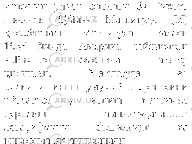 Иккинчи ўлчов бирлиги бу Рихтер шкаласи бўйича Магнитуда (М) ҳисобланади. Магнитуда шкаласи 1935 йилда Америка сейсмологи Ч.Рихтер томонидан таклиф қилинган. Магнитуда ер силкинишининг умумий энергиясини кўрсатиб, у ернинг максимал сурилиш амплитудасининг логарифмини белгилайди ва микронларда аниқланади. 